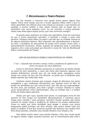 7. RECUPERANDO O TEMPO PERDIDO
Eu iria retomar a conversa com aquele jovem pastor alguns dias
depois. Nesse meio tempo, pus-me a reunir algumas idéias sobre o que eu
tinha aprendido nos últimos anos com relação ao assunto, e que haviam-me
ajudado a acertar melhor a vida. Quais tinham sido as lições que eu
aprendera com meus próprios erros, ou em consulta a outras pessoas,
assim como fazia agora aquele jovem, que viria conversar comigo?
E quanto mais analisava as coisas que aprendera, mais me convencia
de que é muito importante aprender a controlar o tempo o mais cedo
possível. Coloquei essas idéias no papel e percebi que na verdade tratava-se
de alguns princípios básicos. Mas enquanto não aprendêssemos a dominá-
los bem, o problema do descontrole do tempo seria sempre muito sério, e
potencialmente frustrante. Então, quando me preparava para a entrevista
seguinte, dei a esses princípios que descobri o nome de "Leis de MacDonald
Sobre o Descontrole do Tempo".
LEIS DE MACDONALD SOBRE O DESCONTROLE DO TEMPO
1ª Lei — Quando não controlo o tempo, tenho a tendência de aplicá-lo em
áreas nas quais sou mais deficiente.
Como eu não havia definido claramente os contornos de minha missão
no início do meu ministério, e como não tinha sido bastante rigoroso com
minhas deficiências, percebi que, de um modo geral, empregava muito
tempo nas coisas em que não era eficiente, ao passo que ia deixando para
depois aquelas que sabia fazer bem.
Conheço muitos homens que ocupam cargos de liderança nos meios
evangélicos e que confessam abertamente que aplicam cerca de 80% do
tempo em atividades que não exercem bem, que não são sua especialidade.
No meu caso, por exemplo, meu dom é pregar e ensinar. Embora eu saiba
atuar razoavelmente como administrador, essa na verdade não é a melhor
flecha de minha aljava pastoral.
Então, por que é que, quando mais jovem, eu empregava cerca de três
quartos do meu tempo em atividades administrativas e reservava pouco
tempo para estudar e para preparar sermões? Porque quando não temos
controle do tempo temos a tendência de aplicá-lo em nossas deficiências.
Como eu sabia que tinha facilidade para pregar e mesmo com pouca
preparação podia entregar um bom sermão, não estava dando tudo que
podia no púlpito. É isso que acontece quando não fazemos uma análise bem
feita dessa questão, tomando uma atitude drástica com relação a ela.
Pois afinal resolvi tomar uma atitude drástica. Para isso recebi ajuda
de alguns irmãos, leigos, pessoas sinceras, que se interessaram pelo caso e
 