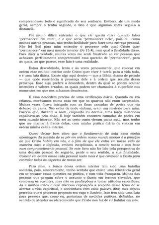 compreendesse todo o significado do seu senhorio. Embora, de um modo
geral, sempre o tenha seguido, o fato é que algumas vezes segui-o à
distância.
Foi muito difícil entender o que ele queria dizer quando falou
"permanecei em mim", e o que seria "permanecer nele", pois eu, como
muitas outras pessoas, não tenho facilidade para fazer uma entrega pessoal.
Não foi fácil para mim entender o processo pelo qual Cristo quer
"permanecer" em meu mundo interior (Jo 15.4), nem qual a finalidade disso.
Para dizer a verdade, muitas vezes me senti frustrado ao ver pessoas que
achavam perfeitamente compreensível essa questão de "permanecer", para
as quais, ao que parece, esse fato é uma realidade.
Estou descobrindo, lenta e às vezes penosamente, que colocar em
ordem esse mundo interior onde Cristo quer viver é tarefa para a vida toda,
e é uma luta diária. Existe algo aqui dentro — que a Bíblia chama de pecado
— que opõe resistência à presença dele e à ordem que resulta dessa
presença. Esse algo prefere a desordem, dentro da qual se podem ocultar
intenções e valores errados, os quais podem ser chamados à superfície nos
momentos em que nos achamos desatentos.
E essa desordem precisa de uma verificação diária. Quando eu era
criança, morávamos numa casa em que os quartos não eram carpetados.
Muitas vezes ficava intrigado com as finas camadas de poeira que via
debaixo da cama. Não sabia de onde vinham; eram um mistério para mim.
Parecia que, durante a noite, enquanto eu dormia, uma força misteriosa
espalhava-as pelo chão. E hoje também encontro camadas de poeira em
meu mundo interior. Não sei ao certo como vieram parar aqui, mas tenho
que me manter à frente delas, com minha prática diária de colocar em
ordem minha esfera interior.
Quero deixar bem claro que o fundamento de toda essa minha
abordagem da questão de se pôr em ordem nosso mundo interior é o princípio
de que Cristo habita em nós, e o fato de que ele entra em nossa vida de
maneira clara e definida, embora inexplicada, a convite nosso e com base
num comprometimento pessoal. Se este livro não for lido pela perspectiva de
uma decisão pessoal de segui-lo, perde o seu sentido, a sua finalidade.
Colocar em ordem nossa vida pessoal nada mais é que convidar a Cristo para
controlar todos os aspectos de nosso ser.
Para mim, a busca dessa ordem interior tem sido uma batalha
solitária, pois, sinceramente, tenho sentido que existe uma relutância geral
em se encarar essas questões na prática, e com toda franqueza. Muitas das
pessoas que pregam sobre o assunto o fazem em termos elevados, que
comovem os ouvintes, mas não os predispõem a tomar atitudes específicas.
Já li muitos livros e ouvi diversas exposições a respeito desse tema de se
acertar a vida espiritual, e concordava com cada palavra dita; mas depois
percebia que o processo proposto era vago e ilusório. Isso tem sido uma luta
para pessoas que, como eu, gostariam de medidas práticas, definidas, no
sentido de atender ao oferecimento que Cristo nos faz de vir habitar em nós.
 