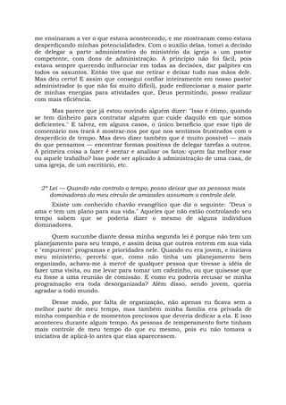 me ensinaram a ver o que estava acontecendo, e me mostraram como estava
desperdiçando minhas potencialidades. Com o auxílio delas, tomei a decisão
de delegar a parte administrativa do ministério da igreja a um pastor
competente, com dons de administração. A princípio não foi fácil, pois
estava sempre querendo influenciar em todas as decisões, dar palpites em
todos os assuntos. Então tive que me retirar e deixar tudo nas mãos dele.
Mas deu certo! E assim que consegui confiar inteiramente em nosso pastor
administrador (o que não foi muito difícil), pude redirecionar a maior parte
de minhas energias para atividades que, Deus permitindo, posso realizar
com mais eficiência.
Mas parece que já estou ouvindo alguém dizer: "Isso é ótimo, quando
se tem dinheiro para contratar alguém que cuide daquilo em que somos
deficientes." E talvez, em alguns casos, o único benefício que esse tipo de
comentário nos trará é mostrar-nos por que nos sentimos frustrados com o
desperdício de tempo. Mas devo dizer também que é muito possível — mais
do que pensamos — encontrar formas positivas de delegar tarefas a outros.
A primeira coisa a fazer é sentar e analisar os fatos: quem faz melhor esse
ou aquele trabalho? Isso pode ser aplicado à administração de uma casa, de
uma igreja, de um escritório, etc.
2ª Lei — Quando não controlo o tempo, posso deixar que as pessoas mais
dominadoras do meu círculo de amizades assumam o controle dele.
Existe um conhecido chavão evangélico que diz o seguinte: "Deus o
ama e tem um plano para sua vida." Aqueles que não estão controlando seu
tempo sabem que se poderia dizer o mesmo de alguns indivíduos
dominadores.
Quem sucumbe diante dessa minha segunda lei é porque não tem um
planejamento para seu tempo, e assim deixa que outros entrem em sua vida
e "empurrem" programas e prioridades nele. Quando eu era jovem, e iniciava
meu ministério, percebi que, como não tinha um planejamento bem
organizado, achava-me à mercê de qualquer pessoa que tivesse a idéia de
fazer uma visita, ou me levar para tomar um cafezinho, ou que quisesse que
eu fosse a uma reunião de comissão. E como eu poderia recusar se minha
programação era toda desorganizada? Além disso, sendo jovem, queria
agradar a todo mundo.
Desse modo, por falta de organização, não apenas eu ficava sem a
melhor parte de meu tempo, mas também minha família era privada de
minha companhia e de momentos preciosos que deveria dedicar a ela. E isso
aconteceu durante algum tempo. As pessoas de temperamento forte tinham
mais controle de meu tempo do que eu mesmo, pois eu não tomava a
iniciativa de aplicá-lo antes que elas aparecessem.
 