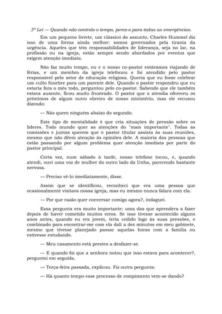 3ª Lei — Quando não controlo o tempo, perco-o para todas as emergências.
Em um pequeno livrete, um clássico do assunto, Charles Hummel diz
isso de uma forma ainda melhor: somos governados pela tirania da
urgência. Aqueles que têm responsabilidades de liderança, seja no lar, na
profissão ou na igreja, estão sempre sendo abordados por eventos que
exigem atenção imediata.
Não faz muito tempo, eu e o nosso co-pastor estávamos viajando de
férias, e um membro da igreja telefonou e foi atendido pelo pastor
responsável pelo setor de educação religiosa. Queria que eu fosse celebrar
um culto fúnebre para um parente dele. Quando o pastor respondeu que eu
estaria fora o mês todo, perguntou pelo co-pastor. Sabendo que ele também
estava ausente, ficou muito frustrado. O pastor que o atendia ofereceu os
préstimos de algum outro obreiro de nosso ministério, mas ele recusou
dizendo:
— Não quero ninguém abaixo do segundo.
Este tipo de mentalidade é que cria situações de pressão sobre os
líderes. Todo mundo quer as atenções do "mais importante". Todas as
comissões e juntas querem que o pastor titular assista às suas reuniões,
mesmo que não dêem atenção às opiniões dele. A maioria das pessoas que
estão passando por algum problema quer atenção imediata por parte do
pastor principal.
Certa vez, num sábado à tarde, nosso telefone tocou, e, quando
atendi, ouvi uma voz de mulher do outro lado da Unha, parecendo bastante
nervosa.
— Preciso vê-lo imediatamente, disse.
Assim que se identificou, reconheci que era uma pessoa que
ocasionalmente visitava nossa igreja, mas eu mesmo nunca falara com ela.
— Por que razão quer conversar comigo agora?, indaguei.
Essa pergunta era muito importante; uma das que aprendera a fazer
depois de haver cometido muitos erros. Se isso tivesse acontecido alguns
anos antes, quando eu era jovem, teria cedido logo às suas pressões, e
combinado para encontrar-me com ela dali a dez minutos em meu gabinete,
mesmo que tivesse planejado passar aquelas horas com a família ou
estivesse estudando.
— Meu casamento está prestes a desfazer-se.
— E quando foi que a senhora notou que isso estava para acontecer?,
perguntei em seguida.
— Terça-feira passada, explicou. Fiz outra pergunta:
— Há quanto tempo esse processo de rompimento vem-se dando?
 