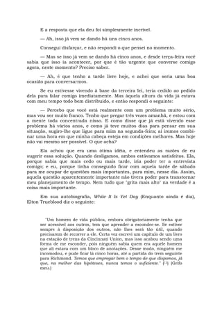 E a resposta que ela deu foi simplesmente incrível.
— Ah, isso já vem se dando há uns cinco anos.
Consegui disfarçar, e não respondi o que pensei no momento.
— Mas se isso já vem se dando há cinco anos, e desde terça-feira você
sabia que isso ia acontecer, por que é tão urgente que converse comigo
agora, neste momento? Preciso saber.
— Ah, é que tenho a tarde livre hoje, e achei que seria uma boa
ocasião para conversarmos.
Se eu estivesse vivendo à base da terceira lei, teria cedido ao pedido
dela para falar comigo imediatamente. Mas àquela altura da vida já estava
com meu tempo todo bem distribuído, e então respondi o seguinte:
— Percebo que você está realmente com um problema muito sério,
mas vou ser muito franco. Tenho que pregar três vezes amanhã, e estou com
a mente toda concentrada nisso. E como disse que já está vivendo esse
problema há vários anos, e como já teve muitos dias para pensar em sua
situação, sugiro-lhe que ligue para mim na segunda-feira; aí iremos combi-
nar uma hora em que minha cabeça esteja em condições melhores. Mas hoje
não vai mesmo ser possível. O que acha?
Ela achou que era uma ótima idéia, e entendeu as razões de eu
sugerir essa solução. Quando desligamos, ambos estávamos satisfeitos. Ela,
porque sabia que mais cedo ou mais tarde, iria poder ter a entrevista
comigo; e eu, porque tinha conseguido ficar com aquela tarde de sábado
para me ocupar de questões mais importantes, para mim, nesse dia. Assim,
aquela questão aparentemente importante não tivera poder para transtornar
meu planejamento de tempo. Nem tudo que "grita mais alto" na verdade é a
coisa mais importante.
Em sua autobiografia, While It Is Yet Day (Enquanto ainda é dia),
Elton Trueblood diz o seguinte:
"Um homem de vida pública, embora obrigatoriamente tenha que
ser acessível aos outros, tem que aprender a esconder-se. Se estiver
sempre à disposição dos outros, não lhes será tão útil, quando
precisarem de recorrer a ele. Certa vez escrevi um capítulo de um livro
na estação de trens da Cincinnati Union, mas isso acabou sendo uma
forma de me esconder, pois ninguém sabia quem era aquele homem
que ali estava com um bloco de anotações. Desse modo, ninguém me
incomodou, e pude ficar lá cinco horas, até a partida do trem seguinte
para Richmond. Temos que empregar bem o tempo de que dispomos, já
que, na melhor das hipóteses, nunca temos o suficiente." (12) (Grifo
meu.)
 