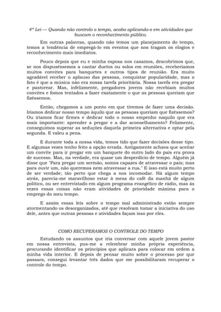 4ª Lei — Quando não controlo o tempo, acabo aplicando-o em atividades que
buscam o reconhecimento público.
Em outras palavras, quando não temos um planejamento do tempo,
temos a tendência de empregá-lo em eventos que nos tragam os elogios e
reconhecimento mais imediatos.
Pouco depois que eu e minha esposa nos casamos, descobrimos que,
se nos dispuséssemos a cantar duetos ou solos em reuniões, receberíamos
muitos convites para banquetes e outros tipos de reunião. Era muito
agradável receber o aplauso das pessoas, conquistar popularidade, mas o
fato é que a música não era nossa tarefa prioritária. Nossa tarefa era pregar
e pastorear. Mas, infelizmente, pregadores jovens não recebiam muitos
convites e fomos tentados a fazer exatamente o que as pessoas queriam que
fizéssemos.
Então, chegamos a um ponto em que tivemos de fazer uma decisão.
Iríamos dedicar nosso tempo àquilo que as pessoas queriam que fizéssemos?
Ou iríamos ficar firmes e dedicar todo o nosso empenho naquilo que era
mais importante: aprender a pregar e a dar aconselhamento? Felizmente,
conseguimos superar as seduções daquela primeira alternativa e optar pela
segunda. E valeu a pena.
E durante toda a nossa vida, temos tido que fazer decisões desse tipo.
E algumas vezes tenho feito a opção errada. Antigamente achava que aceitar
um convite para ir pregar em um banquete do outro lado do país era prova
de sucesso. Mas, na verdade, era quase um desperdício de tempo. Alguém já
disse que "Para pregar um sermão, somos capazes de atravessar o país; mas
para ouvir um, não queremos nem atravessar a rua." E isso está muito perto
de ser verdade; tão perto que chega a nos incomodar. Há algum tempo
atrás, parecia-me maravilhoso estar à mesa do café da manhã de algum
político, ou ser entrevistado em algum programa evangélico de rádio, mas às
vezes essas coisas não eram atividades de prioridade máxima para o
emprego do meu tempo.
E assim essas leis sobre o tempo mal administrado estão sempre
atormentando os desorganizados, até que resolvam tomar a iniciativa do uso
dele, antes que outras pessoas e atividades façam isso por eles.
COMO RECUPERAMOS O CONTROLE DO TEMPO
Estudando os assuntos que iria conversar com aquele jovem pastor
em nossa entrevista, pus-me a relembrar minha própria experiência,
procurando identificar os princípios que aplicara para colocar em ordem a
minha vida interior. E depois de pensar muito sobre o processo por que
passara, consegui levantar três dados que me possibilitaram recuperar o
controle do tempo.
 