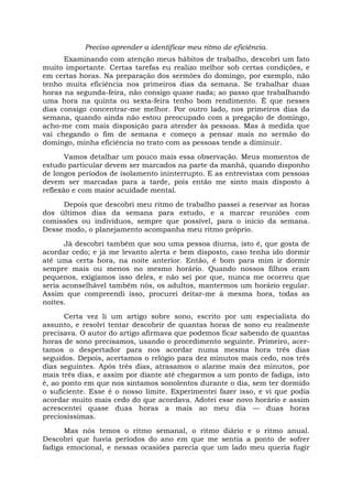 Preciso aprender a identificar meu ritmo de eficiência.
Examinando com atenção meus hábitos de trabalho, descobri um fato
muito importante. Certas tarefas eu realizo melhor sob certas condições, e
em certas horas. Na preparação dos sermões do domingo, por exemplo, não
tenho muita eficiência nos primeiros dias da semana. Se trabalhar duas
horas na segunda-feira, não consigo quase nada; ao passo que trabalhando
uma hora na quinta ou sexta-feira tenho bom rendimento. É que nesses
dias consigo concentrar-me melhor. Por outro lado, nos primeiros dias da
semana, quando ainda não estou preocupado com a pregação de domingo,
acho-me com mais disposição para atender às pessoas. Mas à medida que
vai chegando o fim de semana e começo a pensar mais no sermão do
domingo, minha eficiência no trato com as pessoas tende a diminuir.
Vamos detalhar um pouco mais essa observação. Meus momentos de
estudo particular devem ser marcados na parte da manhã, quando disponho
de longos períodos de isolamento ininterrupto. E as entrevistas com pessoas
devem ser marcadas para a tarde, pois então me sinto mais disposto à
reflexão e com maior acuidade mental.
Depois que descobri meu ritmo de trabalho passei a reservar as horas
dos últimos dias da semana para estudo, e a marcar reuniões com
comissões ou indivíduos, sempre que possível, para o início da semana.
Desse modo, o planejamento acompanha meu ritmo próprio.
Já descobri também que sou uma pessoa diurna, isto é, que gosta de
acordar cedo; e já me levanto alerta e bem disposto, caso tenha ido dormir
até uma certa hora, na noite anterior. Então, é bom para mim ir dormir
sempre mais ou menos no mesmo horário. Quando nossos filhos eram
pequenos, exigíamos isso deles, e não sei por que, nunca me ocorreu que
seria aconselhável também nós, os adultos, mantermos um horário regular.
Assim que compreendi isso, procurei deitar-me à mesma hora, todas as
noites.
Certa vez li um artigo sobre sono, escrito por um especialista do
assunto, e resolvi tentar descobrir de quantas horas de sono eu realmente
precisava. O autor do artigo afirmava que podemos ficar sabendo de quantas
horas de sono precisamos, usando o procedimento seguinte. Primeiro, acer-
tamos o despertador para nos acordar numa mesma hora três dias
seguidos. Depois, acertamos o relógio para dez minutos mais cedo, nos três
dias seguintes. Após três dias, atrasamos o alarme mais dez minutos, por
mais três dias, e assim por diante até chegarmos a um ponto de fadiga, isto
é, ao ponto em que nos sintamos sonolentos durante o dia, sem ter dormido
o suficiente. Esse é o nosso limite. Experimentei fazer isso, e vi que podia
acordar muito mais cedo do que acordava. Adotei esse novo horário e assim
acrescentei quase duas horas a mais ao meu dia — duas horas
preciosíssimas.
Mas nós temos o ritmo semanal, o ritmo diário e o ritmo anual.
Descobri que havia períodos do ano em que me sentia a ponto de sofrer
fadiga emocional, e nessas ocasiões parecia que um lado meu queria fugir
 