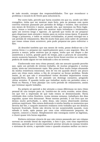 de todo mundo, escapar das responsabilidades. Tive que reconhecer o
problema e encará-lo de frente para solucioná-lo.
Por outro lado, percebi que havia ocasiões em que eu, sendo um líder
evangélico, tinha que me mostrar mais forte, pois as pessoas com quem
convivia estavam passando por períodos de fadiga e tensões. Isso acontece
nos meses de fevereiro e março, quando nós, que moramos na Nova Ingla-
terra, temos a tendência para nos mostrar mais irritadiços e intolerantes,
após um inverno longo e rigoroso. Já aprendi que tenho de me preparar
para dispensar mais atenção e ânimo para os outros nessa época. E quando
chega a primavera, e todos se sentem revitalizados, aí posso entregar-me a
um período de relaxamento. Mas foi muito bom para mim saber de antemão
que essas coisas iriam acontecer, pois pude preparar-me para enfrentar o
fato.
Já descobri também que nos meses de verão, posso dedicar-me a ler
outros livros e a preparar-me espiritualmente para o ano seguinte. Mas de
janeiro a março, pelos motivos que já expus, tenho que me dispor a dar
assistência a outros, grande parte do tempo, pois a procura de aconselha-
mento aumenta bastante. Todos os meus livros foram escritos no verão; não
poderia de modo algum ter-me dedicado a eles no inverno.
Conhecendo esse meu ritmo pessoal, não me assusto quando percebo
que, após um período de intenso trabalho, de muitas pregações e muitas
aulas, sinto-me interiormente vazio. Não posso ficar muito tempo abusando
da minha resistência emocional, sem de vez em quando descer um pouco
para um ritmo mais calmo, a fim de recuperar as forças perdidas. Sendo
assim, já sei que não é aconselhável tomar decisões importantes numa
segunda-feira, depois de ter passado um domingo cansativo, pregando
vários sermões. E quando tenho que trabalhar muito em períodos como o
Natal ou Páscoa, é bom planejar um curto período de relaxamento, assim
que terminar aquele trabalho.
Eu próprio só aprendi a dar atenção a essas diferenças no meu ritmo
pessoal de uns tempos para cá. Lembro-me de certa ocasião, antes disso,
em que tive a impressão de que tudo estava se desmoronando. Havia
celebrado dois cultos fúnebres, numa mesma semana; trabalhara dez dias
seguidos, quase sem descansar. Nesse mesmo período, li um livro que me
deixou muito perturbado, e, além disso, não estava observando minhas
práticas espirituais. Não estava dedicando à minha família os momentos que
deveria dar-lhe, e naquele momento realizava certo trabalho que me deixava
bastante frustrado. Então não deveria ter-me surpreendido quando, num
sábado à tarde, após passar por uma crise relativamente pequena, de
repente, comecei a chorar. Simplesmente não conseguia conter as lágrimas,
e chorei quase três horas seguidas.
Embora estivesse cônscio de que não estava passando por um colapso
nervoso no sentido literal da expressão, o fato é que, com essa experiência
dolorosa, aprendi que é muito importante prestar atenção às nossas tensões
e sintomas de stress, e aprender como e quando atuamos melhor na execu-
 