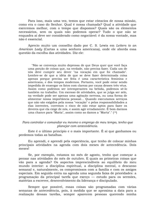 Para isso, mais uma vez, temos que estar cônscios de nossa missão,
como era o caso do Senhor. Qual é nossa chamada? Qual a atividade que
exercemos melhor, com o tempo que dispomos? Quais são os elementos
necessários, sem os quais não podemos operar? Tudo o que não se
enquadra aí deve ser considerado como negociável: é da nossa vontade, mas
não é essencial.
Aprecio muito um conselho dado por C. S. Lewis em Letters to an
American Lady (Cartas a uma senhora americana), onde ele aborda essa
questão da escolha das atividades. Diz ele:
"Não se convença muito depressa de que Deus quer que você faça
uma porção de coisas que, na verdade, não precisa fazer. Cada um de
nós deve cumprir seu dever "na vocação em que foi chamado".
Lembre-se de que a idéia de que se deve fazer determinada coisa
apenas porque precisa ser feita é uma característica feminina e
americana, e dos tempos modernos. Portanto, você pode estar sendo
impedida de enxergar os fatos com clareza por causa desses três véus.
Assim como podemos ser intemperantes na bebida, podemos sê-lo
também no trabalho. Um excesso de atividades, que se julga ser zelo,
na verdade pode ser apenas uma agitação nervosa, ou uma forma de
alimentar nossa importância pessoal... Quando executamos serviços
que não são exigidos pela nossa "vocação" e pelas responsabilidades a
elas inerentes, corremos o risco de não estar aptos para fazer os
deveres que ela exige de nós, e assim agir erradamente. É bom darmos
uma chance para "Maria", assim como as damos a "Marta"." (14)
Para controlar e comandar eu mesmo o emprego de meu tempo, tenho que
planejar com antecedência.
Este é o último princípio e o mais importante. É aí que ganhamos ou
perdemos todas as batalhas.
Eu aprendi, e aprendi pela experiência, que tenho de colocar minhas
principais atividades na agenda com dois meses de antecedência. Dois
meses!
Se, por exemplo, estamos no mês de agosto, tenho que começar a
pensar nas atividades do mês de outubro. E quais as primeiras coisas que
vão para a agenda? Os aspectos imprescindíveis ao equilíbrio do meu
mundo interior: a disciplina espiritual, a disciplina mental, o descanso
semanal e, naturalmente, os compromissos com a família e com os amigos
especiais. Em seguida entra na agenda uma segunda faixa de prioridades: a
programação da principal tarefa que exerço — estudo para os sermões,
matérias a escrever, desenvolvimento da liderança e discipulado.
Sempre que possível, essas coisas são programadas com várias
semanas de antecedência, pois, à medida que se aproxima a data para a
realização dessas tarefas, sempre aparecem pessoas querendo minha
 