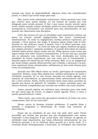 atenção nas horas de disponibilidade. Algumas delas têm reivindicações
justas, e o ideal é que tenha tempo para elas.
Mas outras terão solicitações inoportunas. Talvez queiram uma noite
que reservei para minha família; ou um horário da manhã que está
designado para estudo pessoal. O fato é que nosso mundo interior opera
muito melhor quando nossas atividades giram em torno dessas prioridades,
encaixando-se corretamente nos horários para elas determinados, do que
quando não observamos essa disciplina.
Certo dia ocorreu-me que as atividades mais importantes tinham um
ponto em comum: quando negligenciadas elas nunca "reclamavam"
imediatamente. Às vezes eu negligenciava minhas práticas espirituais, por
exemplo, e Deus parecia não reagir. E durante algum tempo tudo ia bem.
Quando eu não dedicava tempo à família, Gail e os filhos pareciam com-
preensivos e perdoavam — às vezes até mais que alguns membros da igreja,
que exigiam atenção e respostas imediatas. E quando descuidava do estudo,
também podia passar algum tempo sem ele. Podia ignorar essas coisas por
algum tempo sem sofrer maiores conseqüências. E era por isso que, quando
não as planejava com antecedência, elas eram desalojadas por outras
atividades de menor importância, que iam como que se intrometendo e
abrindo espaço até afastá-las por várias semanas. Mas, se eu as negligenciar
por muito tempo, quando afinal perceber que a família, o descanso e as prá-
ticas espirituais foram abandonadas, infelizmente já será tarde demais para
evitar as conseqüências.
Quando meu filho Mark estava na escola, participava de competições
esportivas. Kristen, nossa filha adolescente, também participava do teatro e
atividades musicais. Se eu não tivesse marcado em minha agenda, com
semanas de antecedência, as apresentações deles, provavelmente não teria
ido a esses eventos. Então, minha secretária tinha essas datas anotadas na
agenda que ficava no gabinete de trabalho, e estava orientada para não
marcar nenhum compromisso que entrasse em conflito com essas ocasiões.
Assim, quando alguém me solicitava uma entrevista para uma tarde
em que havia jogo da escola, eu pegava minha agenda, ficava a coçar o
queixo pensativamente e dizia:
"Sinto muito, mas nesse dia não poderei atendê-lo; já tenho um outro
compromisso. Que tal um outro dia?"
Quase nunca as pessoas criavam problemas. O segredo disso é
planejar e programar a distribuição do tempo com semanas de
antecedência.
Quais são as atividades de que você não pode abrir mão? Tenho
percebido que muitas das pessoas que são desorganizadas nem sabem
responder a essa pergunta. E por causa disso, não colocam na agenda as
atividades mais importantes, que iriam influenciar decisivamente na sua
eficiência pessoal; e só se lembram delas quando já é muito tarde. E o
resultado disso? Desorganização e frustração. As atividades não essenciais
 