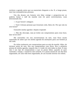 enchem a agenda antes que as essenciais cheguem a ela. E, a longo prazo,
isso traz conseqüências penosas.
Um dia desses um homem veio falar comigo e perguntou-me se
poderia tomar o café da manhã com ele para conversarmos, num
determinado dia.
— A que horas?, indaguei.
— Você é dessas pessoas que levantam cedo, falou ele. Por que não às
seis horas?
Consultei minha agenda e depois respondi:
— Não dá; desculpe, mas já tenho um compromisso para essa hora.
Que tal às sete?
Ele concordou em nos encontrarmos às sete, mas ficou muito
espantado de saber que em minha agenda há anotações para um horário já
tão cedo.
Eu tinha realmente um compromisso para as seis da manhã. Aliás, ele
iniciava antes de seis. Era um compromisso com Deus. Era a primeira
pessoa de minha agenda, naquele dia; e é onde ele está todos os dias. E esse
não é um tipo de compromisso a que se possa faltar, quando se quer
controlar o tempo, e mantê-lo sob controle. É o passo inicial de um dia bem
organizado, de uma vida bem organizada, de um mundo interior em ordem.
 