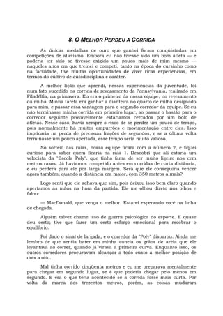 8. O MELHOR PERDEU A CORRIDA
As únicas medalhas de ouro que ganhei foram conquistadas em
competições de atletismo. Embora eu não tivesse sido um bom atleta — e
poderia ter sido se tivesse exigido um pouco mais de mim mesmo —
naqueles anos em que treinei e competi, tanto na época do cursinho como
na faculdade, tive muitas oportunidades de viver ricas experiências, em
termos do cultivo de autodisciplina e caráter.
A melhor lição que aprendi, nessas experiências da juventude, foi
num fato sucedido na corrida de revezamento da Pennsylvania, realizado em
Filadélfia, na primavera. Eu era o primeiro da nossa equipe, no revezamento
da milha. Minha tarefa era ganhar a dianteira no quarto de milha designado
para mim, e passar essa vantagem para o segundo corredor da equipe. Se eu
não terminasse minha corrida em primeiro lugar, ao passar o bastão para o
corredor seguinte provavelmente estaríamos cercados por um bolo de
atletas. Nesse caso, havia sempre o risco de se perder um pouco de tempo,
pois normalmente há muitos empurrões e movimentação entre eles. Isso
implicaria na perda de preciosas frações de segundos, e se a última volta
terminasse um pouco apertada, esse tempo seria muito valioso.
No sorteio das raias, nossa equipe ficara com a número 2, e fiquei
curioso para saber quem ficaria na raia 1. Descobri que ali estaria um
velocista da "Escola Poly", que tinha fama de ser muito ligeiro nos cem
metros rasos. Já havíamos competido antes em corridas de curta distância,
e eu perdera para ele por larga margem. Será que ele conseguiria vencer
agora também, quando a distância era maior, com 350 metros a mais?
Logo senti que ele achava que sim, pois deixou isso bem claro quando
apertamos as mãos na hora da partida. Ele me olhou direto nos olhos e
falou:
— MacDonald, que vença o melhor. Estarei esperando você na linha
de chegada.
Alguém talvez chame isso de guerra psicológica do esporte. E quase
deu certo; tive que fazer um certo esforço emocional para recobrar o
equilíbrio.
Foi dado o sinal de largada, e o corredor da "Poly" disparou. Ainda me
lembro de que sentia bater em minha canela os grãos de areia que ele
levantava ao correr, quando já virava a primeira curva. Enquanto isso, os
outros corredores procuravam alcançar a todo custo a melhor posição de
dois a oito.
Mal tinha corrido cinqüenta metros e eu me preparava mentalmente
para chegar em segundo lugar, se é que poderia chegar pelo menos em
segundo. E era o que teria acontecido se a corrida fosse mais curta. Por
volta da marca dos trezentos metros, porém, as coisas mudaram
 