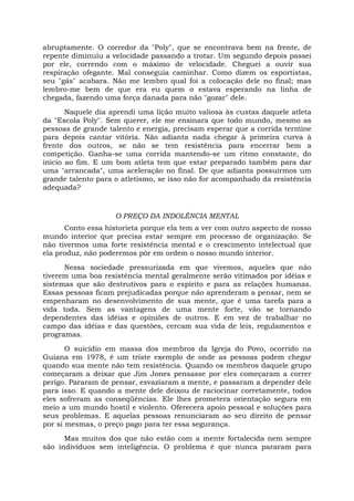 abruptamente. O corredor da "Poly", que se encontrava bem na frente, de
repente diminuiu a velocidade passando a trotar. Um segundo depois passei
por ele, correndo com o máximo de velocidade. Cheguei a ouvir sua
respiração ofegante. Mal conseguia caminhar. Como dizem os esportistas,
seu "gás" acabara. Não me lembro qual foi a colocação dele no final; mas
lembro-me bem de que era eu quem o estava esperando na linha de
chegada, fazendo uma força danada para não "gozar" dele.
Naquele dia aprendi uma lição muito valiosa às custas daquele atleta
da "Escola Poly". Sem querer, ele me ensinara que todo mundo, mesmo as
pessoas de grande talento e energia, precisam esperar que a corrida termine
para depois cantar vitória. Não adianta nada chegar à primeira curva à
frente dos outros, se não se tem resistência para encerrar bem a
competição. Ganha-se uma corrida mantendo-se um ritmo constante, do
início ao fim. E um bom atleta tem que estar preparado também para dar
uma "arrancada", uma aceleração no final. De que adianta possuirmos um
grande talento para o atletismo, se isso não for acompanhado da resistência
adequada?
O PREÇO DA INDOLÊNCIA MENTAL
Conto essa historieta porque ela tem a ver com outro aspecto de nosso
mundo interior que precisa estar sempre em processo de organização. Se
não tivermos uma forte resistência mental e o crescimento intelectual que
ela produz, não poderemos pôr em ordem o nosso mundo interior.
Nessa sociedade pressurizada em que vivemos, aqueles que não
tiverem uma boa resistência mental geralmente serão vitimados por idéias e
sistemas que são destrutivos para o espírito e para as relações humanas.
Essas pessoas ficam prejudicadas porque não aprenderam a pensar, nem se
empenharam no desenvolvimento de sua mente, que é uma tarefa para a
vida toda. Sem as vantagens de uma mente forte, vão se tornando
dependentes das idéias e opiniões de outros. E em vez de trabalhar no
campo das idéias e das questões, cercam sua vida de leis, regulamentos e
programas.
O suicídio em massa dos membros da Igreja do Povo, ocorrido na
Guiana em 1978, é um triste exemplo de onde as pessoas podem chegar
quando sua mente não tem resistência. Quando os membros daquele grupo
começaram a deixar que Jim Jones pensasse por eles começaram a correr
perigo. Pararam de pensar, esvaziaram a mente, e passaram a depender dele
para isso. E quando a mente dele deixou de raciocinar corretamente, todos
eles sofreram as conseqüências. Ele lhes prometera orientação segura em
meio a um mundo hostil e violento. Oferecera apoio pessoal e soluções para
seus problemas. E aquelas pessoas renunciaram ao seu direito de pensar
por si mesmas, o preço pago para ter essa segurança.
Mas muitos dos que não estão com a mente fortalecida nem sempre
são indivíduos sem inteligência. O problema é que nunca pararam para
 