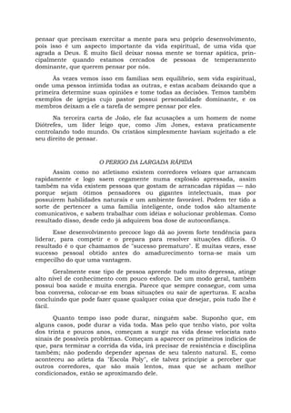 pensar que precisam exercitar a mente para seu próprio desenvolvimento,
pois isso é um aspecto importante da vida espiritual, de uma vida que
agrada a Deus. É muito fácil deixar nossa mente se tornar apática, prin-
cipalmente quando estamos cercados de pessoas de temperamento
dominante, que querem pensar por nós.
Às vezes vemos isso em famílias sem equilíbrio, sem vida espiritual,
onde uma pessoa intimida todas as outras, e estas acabam deixando que a
primeira determine suas opiniões e tome todas as decisões. Temos também
exemplos de igrejas cujo pastor possui personalidade dominante, e os
membros deixam a ele a tarefa de sempre pensar por eles.
Na terceira carta de João, ele faz acusações a um homem de nome
Diótrefes, um líder leigo que, como Jim Jones, estava praticamente
controlando todo mundo. Os cristãos simplesmente haviam sujeitado a ele
seu direito de pensar.
O PERIGO DA LARGADA RÁPIDA
Assim como no atletismo existem corredores velozes que arrancam
rapidamente e logo saem cegamente numa explosão apressada, assim
também na vida existem pessoas que gostam de arrancadas rápidas — não
porque sejam ótimos pensadores ou gigantes intelectuais, mas por
possuírem habilidades naturais e um ambiente favorável. Podem ter tido a
sorte de pertencer a uma família inteligente, onde todos são altamente
comunicativos, e sabem trabalhar com idéias e solucionar problemas. Como
resultado disso, desde cedo já adquirem boa dose de autoconfiança.
Esse desenvolvimento precoce logo dá ao jovem forte tendência para
liderar, para competir e o prepara para resolver situações difíceis. O
resultado é o que chamamos de "sucesso prematuro". E muitas vezes, esse
sucesso pessoal obtido antes do amadurecimento torna-se mais um
empecilho do que uma vantagem.
Geralmente esse tipo de pessoa aprende tudo muito depressa, atinge
alto nível de conhecimento com pouco esforço. De um modo geral, também
possui boa saúde e muita energia. Parece que sempre consegue, com uma
boa conversa, colocar-se em boas situações ou sair de aperturas. E acaba
concluindo que pode fazer quase qualquer coisa que desejar, pois tudo lhe é
fácil.
Quanto tempo isso pode durar, ninguém sabe. Suponho que, em
alguns casos, pode durar a vida toda. Mas pelo que tenho visto, por volta
dos trinta e poucos anos, começam a surgir na vida desse velocista nato
sinais de possíveis problemas. Começam a aparecer os primeiros indícios de
que, para terminar a corrida da vida, irá precisar de resistência e disciplina
também; não podendo depender apenas de seu talento natural. E, como
aconteceu ao atleta da "Escola Poly", ele talvez principie a perceber que
outros corredores, que são mais lentos, mas que se acham melhor
condicionados, estão se aproximando dele.
 