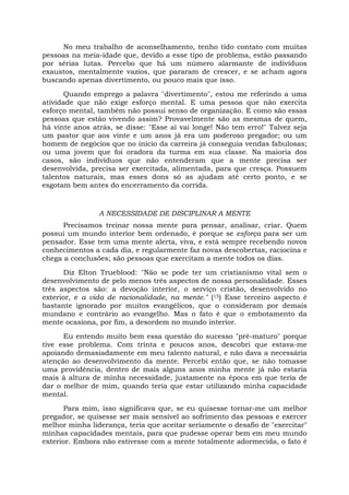 No meu trabalho de aconselhamento, tenho tido contato com muitas
pessoas na meia-idade que, devido a esse tipo de problema, estão passando
por sérias lutas. Percebo que há um número alarmante de indivíduos
exaustos, mentalmente vazios, que pararam de crescer, e se acham agora
buscando apenas divertimento, ou pouco mais que isso.
Quando emprego a palavra "divertimento", estou me referindo a uma
atividade que não exige esforço mental. E uma pessoa que não exercita
esforço mental, também não possui senso de organização. E como são essas
pessoas que estão vivendo assim? Provavelmente são as mesmas de quem,
há vinte anos atrás, se disse: "Esse aí vai longe! Não tem erro!" Talvez seja
um pastor que aos vinte e um anos já era um poderoso pregador; ou um
homem de negócios que no início da carreira já conseguia vendas fabulosas;
ou uma jovem que foi oradora da turma em sua classe. Na maioria dos
casos, são indivíduos que não entenderam que a mente precisa ser
desenvolvida, precisa ser exercitada, alimentada, para que cresça. Possuem
talentos naturais, mas esses dons só as ajudam até certo ponto, e se
esgotam bem antes do encerramento da corrida.
A NECESSIDADE DE DISCIPLINAR A MENTE
Precisamos treinar nossa mente para pensar, analisar, criar. Quem
possui um mundo interior bem ordenado, é porque se esforça para ser um
pensador. Esse tem uma mente alerta, viva, e está sempre recebendo novos
conhecimentos a cada dia, e regularmente faz novas descobertas, raciocina e
chega a conclusões; são pessoas que exercitam a mente todos os dias.
Diz Elton Trueblood: "Não se pode ter um cristianismo vital sem o
desenvolvimento de pelo menos três aspectos de nossa personalidade. Esses
três aspectos são: a devoção interior, o serviço cristão, desenvolvido no
exterior, e a vida de racionalidade, na mente." (15) Esse terceiro aspecto é
bastante ignorado por muitos evangélicos, que o consideram por demais
mundano e contrário ao evangelho. Mas o fato é que o embotamento da
mente ocasiona, por fim, a desordem no mundo interior.
Eu entendo muito bem essa questão do sucesso "pré-maturo" porque
tive esse problema. Com trinta e poucos anos, descobri que estava-me
apoiando demasiadamente em meu talento natural, e não dava a necessária
atenção ao desenvolvimento da mente. Percebi então que, se não tomasse
uma providência, dentro de mais alguns anos minha mente já não estaria
mais à altura de minha necessidade, justamente na época em que teria de
dar o melhor de mim, quando teria que estar utilizando minha capacidade
mental.
Para mim, isso significava que, se eu quisesse tornar-me um melhor
pregador, se quisesse ser mais sensível ao sofrimento das pessoas e exercer
melhor minha liderança, teria que aceitar seriamente o desafio de "exercitar"
minhas capacidades mentais, para que pudesse operar bem em meu mundo
exterior. Embora não estivesse com a mente totalmente adormecida, o fato é
 