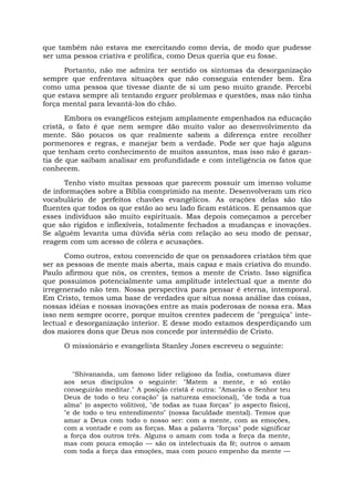 que também não estava me exercitando como devia, de modo que pudesse
ser uma pessoa criativa e prolífica, como Deus queria que eu fosse.
Portanto, não me admira ter sentido os sintomas da desorganização
sempre que enfrentava situações que não conseguia entender bem. Era
como uma pessoa que tivesse diante de si um peso muito grande. Percebi
que estava sempre ali tentando erguer problemas e questões, mas não tinha
força mental para levantá-los do chão.
Embora os evangélicos estejam amplamente empenhados na educação
cristã, o fato é que nem sempre dão muito valor ao desenvolvimento da
mente. São poucos os que realmente sabem a diferença entre recolher
pormenores e regras, e manejar bem a verdade. Pode ser que haja alguns
que tenham certo conhecimento de muitos assuntos, mas isso não é garan-
tia de que saibam analisar em profundidade e com inteligência os fatos que
conhecem.
Tenho visto muitas pessoas que parecem possuir um imenso volume
de informações sobre a Bíblia comprimido na mente. Desenvolveram um rico
vocabulário de perfeitos chavões evangélicos. As orações delas são tão
fluentes que todos os que estão ao seu lado ficam estáticos. E pensamos que
esses indivíduos são muito espirituais. Mas depois começamos a perceber
que são rígidos e inflexíveis, totalmente fechados a mudanças e inovações.
Se alguém levanta uma dúvida séria com relação ao seu modo de pensar,
reagem com um acesso de cólera e acusações.
Como outros, estou convencido de que os pensadores cristãos têm que
ser as pessoas de mente mais aberta, mais capaz e mais criativa do mundo.
Paulo afirmou que nós, os crentes, temos a mente de Cristo. Isso significa
que possuímos potencialmente uma amplitude intelectual que a mente do
irregenerado não tem. Nossa perspectiva para pensar é eterna, intemporal.
Em Cristo, temos uma base de verdades que situa nossa análise das coisas,
nossas idéias e nossas inovações entre as mais poderosas de nossa era. Mas
isso nem sempre ocorre, porque muitos crentes padecem de "preguiça" inte-
lectual e desorganização interior. E desse modo estamos desperdiçando um
dos maiores dons que Deus nos concede por intermédio de Cristo.
O missionário e evangelista Stanley Jones escreveu o seguinte:
"Shivananda, um famoso líder religioso da Índia, costumava dizer
aos seus discípulos o seguinte: "Matem a mente, e só então
conseguirão meditar." A posição cristã é outra: "Amarás o Senhor teu
Deus de todo o teu coração" (a natureza emocional), "de toda a tua
alma" (o aspecto volitivo), "de todas as tuas forças" (o aspecto físico),
"e de todo o teu entendimento" (nossa faculdade mental). Temos que
amar a Deus com todo o nosso ser: com a mente, com as emoções,
com a vontade e com as forças. Mas a palavra "forças" pode significar
a força dos outros três. Alguns o amam com toda a força da mente,
mas com pouca emoção — são os intelectuais da fé; outros o amam
com toda a força das emoções, mas com pouco empenho da mente —
 