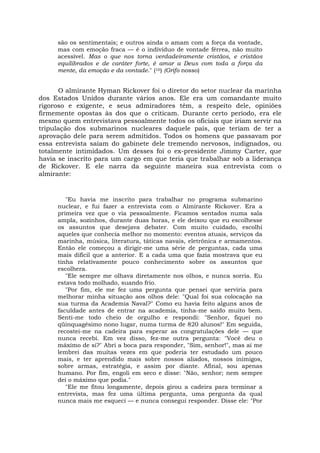 são os sentimentais; e outros ainda o amam com a força da vontade,
mas com emoção fraca — é o indivíduo de vontade férrea, não muito
acessível. Mas o que nos torna verdadeiramente cristãos, e cristãos
equilibrados e de caráter forte, é amar a Deus com toda a força da
mente, da emoção e da vontade." (16) (Grifo nosso)
O almirante Hyman Rickover foi o diretor do setor nuclear da marinha
dos Estados Unidos durante vários anos. Ele era um comandante muito
rigoroso e exigente, e seus admiradores têm, a respeito dele, opiniões
firmemente opostas às dos que o criticam. Durante certo período, era ele
mesmo quem entrevistava pessoalmente todos os oficiais que iriam servir na
tripulação dos submarinos nucleares daquele país, que teriam de ter a
aprovação dele para serem admitidos. Todos os homens que passavam por
essa entrevista saíam do gabinete dele tremendo nervosos, indignados, ou
totalmente intimidados. Um desses foi o ex-presidente Jimmy Carter, que
havia se inscrito para um cargo em que teria que trabalhar sob a liderança
de Rickover. E ele narra da seguinte maneira sua entrevista com o
almirante:
"Eu havia me inscrito para trabalhar no programa submarino
nuclear, e fui fazer a entrevista com o Almirante Rickover. Era a
primeira vez que o via pessoalmente. Ficamos sentados numa sala
ampla, sozinhos, durante duas horas, e ele deixou que eu escolhesse
os assuntos que desejava debater. Com muito cuidado, escolhi
aqueles que conhecia melhor no momento: eventos atuais, serviços da
marinha, música, literatura, táticas navais, eletrônica e armamentos.
Então ele começou a dirigir-me uma série de perguntas, cada uma
mais difícil que a anterior. E a cada uma que fazia mostrava que eu
tinha relativamente pouco conhecimento sobre os assuntos que
escolhera.
"Ele sempre me olhava diretamente nos olhos, e nunca sorria. Eu
estava todo molhado, suando frio.
"Por fim, ele me fez uma pergunta que pensei que serviria para
melhorar minha situação aos olhos dele: "Qual foi sua colocação na
sua turma da Academia Naval?" Como eu havia feito alguns anos de
faculdade antes de entrar na academia, tinha-me saído muito bem.
Senti-me todo cheio de orgulho e respondi: "Senhor, fiquei no
qüinquagésimo nono lugar, numa turma de 820 alunos!" Em seguida,
recostei-me na cadeira para esperar as congratulações dele — que
nunca recebi. Em vez disso, fez-me outra pergunta: "Você deu o
máximo de si?" Abri a boca para responder, "Sim, senhor!", mas aí me
lembrei das muitas vezes em que poderia ter estudado um pouco
mais, e ter aprendido mais sobre nossos aliados, nossos inimigos,
sobre armas, estratégia, e assim por diante. Afinal, sou apenas
humano. Por fim, engoli em seco e disse: "Não, senhor; nem sempre
dei o máximo que podia."
"Ele me fitou longamente, depois girou a cadeira para terminar a
entrevista, mas fez uma última pergunta, uma pergunta da qual
nunca mais me esqueci — e nunca consegui responder. Disse ele: "Por
 