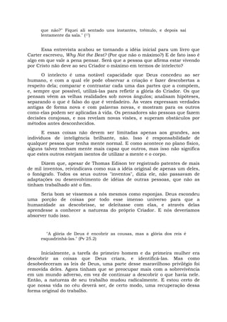 que não?" Fiquei ali sentado uns instantes, trêmulo, e depois saí
lentamente da sala." (17)
Essa entrevista acabou se tornando a idéia inicial para um livro que
Carter escreveu, Why Not the Best? (Por que não o máximo?) E de fato isso é
algo em que vale a pena pensar. Será que a pessoa que afirma estar vivendo
por Cristo não deve ao seu Criador o máximo em termos de intelecto?
O intelecto é uma notável capacidade que Deus concedeu ao ser
humano, e com a qual ele pode observar a criação e fazer descobertas a
respeito dela; comparar e contrastar cada uma das partes que a compõem,
e, sempre que possível, utilizá-las para refletir a glória do Criador. Os que
pensam vêem as velhas realidades sob novos ângulos; analisam hipóteses,
separando o que é falso do que é verdadeiro. Às vezes expressam verdades
antigas de forma nova e com palavras novas, e mostram para os outros
como elas podem ser aplicadas à vida. Os pensadores são pessoas que fazem
decisões corajosas, e nos revelam novas visões, e superam obstáculos por
métodos antes desconhecidos.
E essas coisas não devem ser limitadas apenas aos grandes, aos
indivíduos de inteligência brilhante, não. Isso é responsabilidade de
qualquer pessoa que tenha mente normal. E como acontece no plano físico,
alguns talvez tenham mente mais capaz que outros, mas isso não significa
que estes outros estejam isentos de utilizar a mente e o corpo.
Dizem que, apesar de Thomas Edison ter registrado patentes de mais
de mil inventos, reivindicava como sua a idéia original de apenas um deles,
o fonógrafo. Todos os seus outros "inventos", dizia ele, não passavam de
adaptações ou desenvolvimento de idéias de outras pessoas, que não as
tinham trabalhado até o fim.
Seria bom se víssemos a nós mesmos como esponjas. Deus escondeu
uma porção de coisas por todo esse imenso universo para que a
humanidade as descobrisse, se deleitasse com elas, e através delas
aprendesse a conhecer a natureza do próprio Criador. E nós deveríamos
absorver tudo isso.
"A glória de Deus é encobrir as cousas, mas a glória dos reis é
esquadrinhá-las." (Pv 25.2)
Inicialmente, a tarefa do primeiro homem e da primeira mulher era
descobrir as coisas que Deus criara, e identificá-las. Mas como
desobedeceram as leis de Deus, uma parte desse maravilhoso privilégio foi
removida deles. Agora tinham que se preocupar mais com a sobrevivência
em um mundo adverso, em vez de continuar a descobrir o que havia nele.
Então, a natureza de seu trabalho mudou radicalmente. E estou certo de
que nossa vida no céu deverá ser, de certo modo, uma recuperação dessa
forma original do trabalho.
 