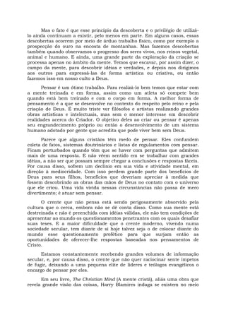 Mas o fato é que esse princípio da descoberta e o privilégio de utilizá-
lo ainda continuam a existir, pelo menos em parte. Em alguns casos, essas
descobertas ocorrem por meio de árduo trabalho físico, como por exemplo a
prospecção do ouro na encosta de montanhas. Mas fazemos descobertas
também quando observamos o progresso dos seres vivos, nos reinos vegetal,
animal e humano. E ainda, uma grande parte da exploração da criação se
processa apenas no âmbito da mente. Temos que escavar, por assim dizer, o
campo da mente, para descobrir idéias e verdades, e depois nos dirigimos
aos outros para expressá-las de forma artística ou criativa, ou então
fazemos isso em nosso culto a Deus.
Pensar é um ótimo trabalho. Para realizá-lo bem temos que estar com
a mente treinada e em forma, assim como um atleta só compete bem
quando está bem treinado e com o corpo em forma. A melhor forma de
pensamento é a que se desenvolve no contexto do respeito pelo reino e pela
criação de Deus. É muito triste ver filósofos e artistas realizando grandes
obras artísticas e intelectuais, mas sem o menor interesse em descobrir
realidades acerca do Criador. O objetivo deles ao criar ou pensar é apenas
seu engrandecimento próprio ou então o desenvolvimento de um sistema
humano adotado por gente que acredita que pode viver bem sem Deus.
Parece que alguns cristãos têm medo de pensar. Eles confundem
coleta de fatos, sistemas doutrinários e listas de regulamentos com pensar.
Ficam perturbados quando têm que se haver com perguntas que admitem
mais de uma resposta. E não vêem sentido em se trabalhar com grandes
idéias, a não ser que possam sempre chegar a conclusões e respostas fáceis.
Por causa disso, sofrem um declínio em sua vida e atividade mental, em
direção à mediocridade. Com isso perdem grande parte dos benefícios de
Deus para seus filhos, benefícios que deveriam apreciar à medida que
fossem descobrindo as obras das mãos de Deus no contato com o universo
que ele criou. Uma vida vivida nessas circunstâncias não passa de mero
divertimento; é atuar sem pensar.
O crente que não pensa está sendo perigosamente absorvido pela
cultura que o cerca, embora não se dê conta disso. Como sua mente está
destreinada e não é preenchida com idéias válidas, ele não tem condições de
apresentar ao mundo os questionamentos penetrantes com os quais desafiar
suas teses. E a maior dificuldade que o crente moderno, vivendo numa
sociedade secular, tem diante de si hoje talvez seja o de colocar diante do
mundo esse questionamento profético para que surjam então as
oportunidades de oferecer-lhe respostas baseadas nos pensamentos de
Cristo.
Estamos constantemente recebendo grandes volumes de informação
secular, e, por causa disso, o crente que não quer raciocinar sente ímpetos
de fugir, deixando a uma pequena elite de líderes e teólogos evangélicos o
encargo de pensar por eles.
Em seu livro, The Christian Mind (A mente cristã), aliás uma obra que
revela grande visão das coisas, Harry Blamires indaga se existem no meio
 