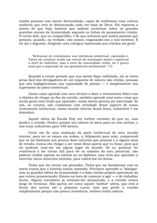 cristão pessoas com mente desenvolvida, capaz de confrontar essa cultura
moderna que está se distanciando cada vez mais de Deus. Ele expressa o
anseio de que haja homens que saibam raciocinar sobre as grandes
questões morais da humanidade segundo as linhas do pensamento cristão.
O receio dele, que eu compartilho, é de que achemos que somos pessoas que
pensam, quando, na verdade, não somos, enganando-nos a nós mesmos. E
ele diz o seguinte, dirigindo uma enérgica repreensão aos cristãos em geral:
"Retiraram do cristianismo sua relevância intelectual, castrando-o.
Talvez ele continue sendo um veículo de orientação moral e espiritual
a nível do indivíduo; mas a nível da comunidade cristã, ele é pouco
mais que a expressão de um ajuntamento sentimental." (18)
Quando o crente permite que sua mente fique embotada, ele se torna
presa fácil dos divulgadores de um esquema de valores não cristão, pessoas
que não negligenciaram sua capacidade de pensar — e simplesmente nos
superaram no plano intelectual.
Assim como aprendi com meu técnico a fazer o treinamento físico com
o objetivo de chegar ao fim da corrida, também aprendi uma outra coisa que
muita gente está tendo que aprender: nossa mente precisa ser exercitada. Se
nós, os crentes, não cuidarmos com seriedade desse aspecto de nosso
crescimento intelectual, nosso mundo interior ficará fraco, vulnerável e em
desordem.
Aquele atleta da Escola Poly era melhor corredor do que eu, mas
perdeu a corrida. Perdeu porque seu talento só dava para os cem metros, e
não eram suficientes para 450 metros.
Certa vez fiz uma avaliação da parte intelectual do meu mundo
interior, para ver se estava em ordem, e, felizmente para mim, compreendi
que se me limitasse aos poucos dons naturais que possuía e a alguns anos
de estudo, nunca iria chegar a ser como Deus queria que eu fosse, para que
ele pudesse usar-me em algum lugar do mundo. Se eu quisesse ter
resistência e me tornar útil para ele ao máximo do meu potencial, não
poderia confiar apenas no talento ou no diploma, mas teria que aprender a
exercitar meus músculos mentais, para colocá-los em forma.
Tinha que me tornar um pensador. Tinha que me familiarizar com os
novos rumos que a história estava tomando. Precisava aprender a "dialogar"
com as grandes idéias da humanidade e a fazer minha própria apreciação do
que estava presenciando. Estava na hora de começar a agir — e de trabalhar
muito. Alguns corredores já estavam-me alcançando, e a corrida estava
longe de terminar. Não queria ser como aquele "melhor" atleta, que está à
frente dos outros até a primeira curva, mas que perde a corrida
simplesmente porque não possui resistência, embora tenha talento.
 