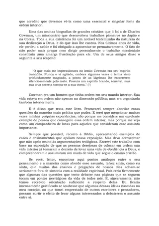que acredito que devemos vê-la como uma essencial e singular fonte da
ordem interior.
Uma das muitas biografias de grandes cristãos que li foi a de Charles
Cowman, um missionário que desenvolveu trabalhos pioneiros no Japão e
na Coréia. Toda a sua existência foi um notável testemunho da natureza de
sua dedicação a Deus, e do que isso lhe custou. Nos últimos anos de vida,
ele perdeu a saúde e foi obrigado a aposentar-se prematuramente. O fato de
não poder mais pregar nem dirigir pessoalmente o trabalho missionário
constituía uma amarga frustração para ele. Um de seus amigos disse o
seguinte a seu respeito:
"O que mais me impressionava no irmão Cowman era seu espírito
tranqüilo. Nunca o vi agitado, embora algumas vezes o tenha visto
profundamente magoado, a ponto de as lágrimas lhe escorrerem
silenciosamente pelo rosto. Possuía um espírito brando, sensível, mas
sua cruz secreta tornou-se a sua coroa." (1)
Cowman era um homem que tinha ordem em seu mundo interior. Sua
vida estava em ordem não apenas na dimensão pública; mas era organizada
também interiormente.
E é disso que trata este livro. Procurarei sempre abordar essas
questões da maneira mais prática que puder. E terei que mencionar muitas
vezes minhas próprias experiências, não porque me considere um excelente
exemplo de pessoa que conseguiu essa ordem interior, mas porque me vejo
como um companheiro de lutas para aqueles que consideram esse assunto
importante.
Sempre que possível, recorro à Bíblia, apresentando exemplos de
casos e ensinamentos que apóiam nossa exposição. Mas devo acrescentar
que não apelo muito às argumentações teológicas. Escrevi este trabalho com
base na suposição de que as pessoas desejosas de colocar em ordem sua
vida interior já tomaram a decisão de levar uma vida de obediência a Deus, e
compreenderam e assumiram um modo de vida que segue o ensino cristão.
Se você, leitor, encontrar aqui pontos análogos entre o seu
pensamento e a maneira como abordo esse assunto, talvez sinta, como eu
sinto, que muitos dos ensinos e pregações de nossos dias acham-se
seriamente fora de sintonia com a realidade espiritual. Pois creio firmemente
que algumas das questões que tento debater nas páginas que se seguem
tocam em pontos nevrálgicos da vida de todos nós. E, sinceramente, não
temos recebido orientação suficiente a respeito delas. Eu ficaria
imensamente gratificado se soubesse que algumas dessas idéias nascidas no
meu coração, ou que tomei emprestado de outros escritores e pensadores,
possam surtir o efeito de levar alguns interessados a debaterem o assunto
entre si.
 