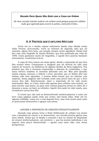 Recado Para Quem Não Está com a Casa em Ordem
Se meu mundo interior estiver em ordem será porque procurei utilizar
tudo que aprendi para servir a outros, como fez Cristo.
9. A TRISTEZA QUE É UM LIVRO NÃO LIDO
Certa vez eu e minha esposa estávamos dando uma olhada numa
velha livraria, procurando, entre os volumes de segunda mão que ali
estavam, algum livro bom, um achado sempre muito agradável. Então Gail
deu com uma biografia de Daniel Webster, que fora publicada por volta de
1840. Como gostamos muito de biografias, e aquele livro parecia bastante
interessante, resolvemos levá-lo.
A capa do livro estava um tanto gasta, dando a impressão de que fora
lido muitas vezes. Começamos a imaginar que ele deveria ter sido uma
espécie de tesouro, na biblioteca de alguma família da Nova Inglaterra. Era
possível que eles o tivessem emprestado a dezenas de conhecidos, e que
esses leitores também se tivessem deliciado com ele. Mas não! Quando
minha esposa começou a folhear o livro, percebeu que as folhas dele não
tinham sido bem aparadas, e muitas delas teriam que ser abertas com
espátula. Essas páginas não cortadas eram uma prova clara de que o livro
nunca fora lido. Exteriormente, dava a impressão de ter sido muito
manuseado. Mas, se o fora, tinha sido apenas para enfeitar uma estante, ou
para escorar uma porta, ou para uma criança pequena sentar-se sobre ele e
alcançar a mesa, ao fazer as refeições. Aquele livro pode ter sido usado, mas
certamente nunca fora lido.
O crente que não está se desenvolvendo intelectualmente é como um
livro cujas páginas ainda estão por cortar; não foram lidas. Pode até ter
alguma utilidade, como era o caso daquele livro, mas teria muito mais valor
se procurasse desenvolver e aguçar sua mente.
ASSUMIR A DISPOSIÇÃO DE CRESCER INTELECTUALMENTE
Quando uma pessoa toma a firme deliberação de utilizar sua mente
com o propósito de crescer e se desenvolver, seu mundo interior ganha uma
nova ordem. Assim que se dispõe a assumir o que eu chamo de disposição
de crescer intelectualmente, seu intelecto — que em muitos indivíduos é um
aspecto bem pouco desenvolvido — ganha uma nova vida, com novas
perspectivas.
 