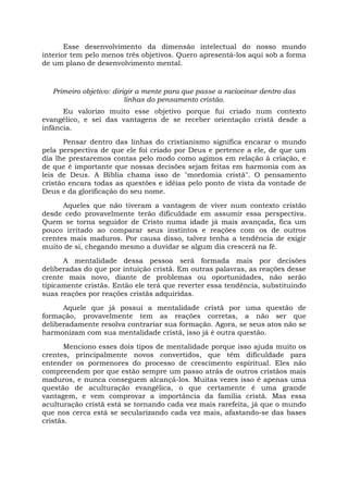 Esse desenvolvimento da dimensão intelectual do nosso mundo
interior tem pelo menos três objetivos. Quero apresentá-los aqui sob a forma
de um plano de desenvolvimento mental.
Primeiro objetivo: dirigir a mente para que passe a raciocinar dentro das
linhas do pensamento cristão.
Eu valorizo muito esse objetivo porque fui criado num contexto
evangélico, e sei das vantagens de se receber orientação cristã desde a
infância.
Pensar dentro das linhas do cristianismo significa encarar o mundo
pela perspectiva de que ele foi criado por Deus e pertence a ele, de que um
dia lhe prestaremos contas pelo modo como agimos em relação à criação, e
de que é importante que nossas decisões sejam feitas em harmonia com as
leis de Deus. A Bíblia chama isso de "mordomia cristã". O pensamento
cristão encara todas as questões e idéias pelo ponto de vista da vontade de
Deus e da glorificação do seu nome.
Aqueles que não tiveram a vantagem de viver num contexto cristão
desde cedo provavelmente terão dificuldade em assumir essa perspectiva.
Quem se torna seguidor de Cristo numa idade já mais avançada, fica um
pouco irritado ao comparar seus instintos e reações com os de outros
crentes mais maduros. Por causa disso, talvez tenha a tendência de exigir
muito de si, chegando mesmo a duvidar se algum dia crescerá na fé.
A mentalidade dessa pessoa será formada mais por decisões
deliberadas do que por intuição cristã. Em outras palavras, as reações desse
crente mais novo, diante de problemas ou oportunidades, não serão
tipicamente cristãs. Então ele terá que reverter essa tendência, substituindo
suas reações por reações cristãs adquiridas.
Aquele que já possui a mentalidade cristã por uma questão de
formação, provavelmente tem as reações corretas, a não ser que
deliberadamente resolva contrariar sua formação. Agora, se seus atos não se
harmonizam com sua mentalidade cristã, isso já é outra questão.
Menciono esses dois tipos de mentalidade porque isso ajuda muito os
crentes, principalmente novos convertidos, que têm dificuldade para
entender os pormenores do processo de crescimento espiritual. Eles não
compreendem por que estão sempre um passo atrás de outros cristãos mais
maduros, e nunca conseguem alcançá-los. Muitas vezes isso é apenas uma
questão de aculturação evangélica, o que certamente é uma grande
vantagem, e vem comprovar a importância da família cristã. Mas essa
aculturação cristã está se tornando cada vez mais rarefeita, já que o mundo
que nos cerca está se secularizando cada vez mais, afastando-se das bases
cristãs.
 
