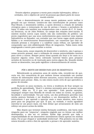 Terceiro objetivo: preparar a mente para estudar informações, idéias e
verdades, com o objetivo de servir às pessoas que fazem parte do nosso
mundo exterior.
Com o desenvolvimento de nossa mente podemos servir melhor à
geração em que vivemos. Lembro-me das contribuições de pessoas como
Paul Brand, o missionário médico, a quem devemos a criação de métodos
cirúrgicos para a restauração do uso de pernas e braços a portadores de
lepra. E todos nós também nos enriquecemos com a mente de C. S. Lewis,
na literatura, ou de John Perkins, no campo das relações inter-raciais. E
existem muitos outros cujos nomes não são conhecidos do público: um
jovem engenheiro que usa seus conhecimentos para construir uma represa
hidroelétrica no Equador; um contador que nas horas vagas ajuda pessoas
falidas a se reestruturarem financeiramente; um construtor que está en-
sinando pessoas a recuperar e a calafetar casas velhas; um operador de
computador que está alfabetizando filhos de imigrantes. Todos esses estão
empregando a mente para auxiliar a outros.
Nossa meta, nesse empenho de desenvolver o intelecto, não é apenas o
nosso proveito pessoal, mas a utilização de nossas potencialidades mentais
para servir a outros. Sempre penso nisso quando me forço a ler mais ou a
arquivar alguma coisa: estou coletando material básico para preparar
sermões de incentivo ou de instrução para outros algum dia. Quando minha
mente se desenvolve, isso pode significar o desenvolvimento de outros.
PÔR A MENTE EM ORDEM PARA QUE SE DESENVOLVA
Relembrando os primeiros anos de minha vida, recordei-me de que,
certa vez, tive consciência de que embora tivesse acumulado um enorme
volume de informações sobre diversos assuntos, nunca havia-me esforçado
realmente para pensar. Aliás, eu não estava muito certo de que aprendera a
gostar de estudar.
Durante os anos escolares, eu tivera a tendência de ficar sempre na
periferia do aprendizado. "Qual é o mínimo necessário para se passar nessa
matéria?", dizia eu. "É o que vou aprender." Com poucas exceções,
empreguei sempre essa filosofia de estudo em todos os cursos, no ginásio,
faculdade e universidade. Vez por outra, um dos professores percebia essa
minha postura limitada e me desafiava a um desempenho melhor. E o
interessante é que aprendi a apreciar mais a esses mestres, mas nunca
parei para me perguntar por quê. É que, na verdade, é muito agradável
exercitar-se um pouco mais; era bom deixar que arrancassem de mim um
esforço um pouco acima da média.
Mas depois que terminei minha formação acadêmica, não havia mais
ninguém para me "empurrar", ninguém exigindo que eu tivesse um melhor
desempenho, a não ser eu mesmo. Então logo percebi que toda a
responsabilidade de me desenvolver mentalmente estava apenas em minhas
mãos. Foi aí que cheguei à "puberdade intelectual". Pela primeira vez na vida
estava levando a sério o fato de aprender a pensar e de aprender sozinho.
 