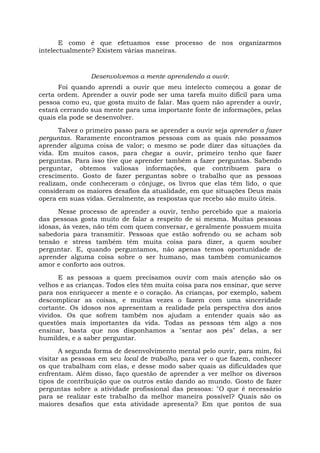 E como é que efetuamos esse processo de nos organizarmos
intelectualmente? Existem várias maneiras.
Desenvolvemos a mente aprendendo a ouvir.
Foi quando aprendi a ouvir que meu intelecto começou a gozar de
certa ordem. Aprender a ouvir pode ser uma tarefa muito difícil para uma
pessoa como eu, que gosta muito de falar. Mas quem não aprender a ouvir,
estará cerrando sua mente para uma importante fonte de informações, pelas
quais ela pode se desenvolver.
Talvez o primeiro passo para se aprender a ouvir seja aprender a fazer
perguntas. Raramente encontramos pessoas com as quais não possamos
aprender alguma coisa de valor; o mesmo se pode dizer das situações da
vida. Em muitos casos, para chegar a ouvir, primeiro tenho que fazer
perguntas. Para isso tive que aprender também a fazer perguntas. Sabendo
perguntar, obtemos valiosas informações, que contribuem para o
crescimento. Gosto de fazer perguntas sobre o trabalho que as pessoas
realizam, onde conheceram o cônjuge, os livros que elas têm lido, o que
consideram os maiores desafios da atualidade, em que situações Deus mais
opera em suas vidas. Geralmente, as respostas que recebo são muito úteis.
Nesse processo de aprender a ouvir, tenho percebido que a maioria
das pessoas gosta muito de falar a respeito de si mesma. Muitas pessoas
idosas, às vezes, não têm com quem conversar, e geralmente possuem muita
sabedoria para transmitir. Pessoas que estão sofrendo ou se acham sob
tensão e stress também têm muita coisa para dizer, a quem souber
perguntar. E, quando perguntamos, não apenas temos oportunidade de
aprender alguma coisa sobre o ser humano, mas também comunicamos
amor e conforto aos outros.
E as pessoas a quem precisamos ouvir com mais atenção são os
velhos e as crianças. Todos eles têm muita coisa para nos ensinar, que serve
para nos enriquecer a mente e o coração. As crianças, por exemplo, sabem
descomplicar as coisas, e muitas vezes o fazem com uma sinceridade
cortante. Os idosos nos apresentam a realidade pela perspectiva dos anos
vividos. Os que sofrem também nos ajudam a entender quais são as
questões mais importantes da vida. Todas as pessoas têm algo a nos
ensinar, basta que nos disponhamos a "sentar aos pés" delas, a ser
humildes, e a saber perguntar.
A segunda forma de desenvolvimento mental pelo ouvir, para mim, foi
visitar as pessoas em seu local de trabalho, para ver o que fazem, conhecer
os que trabalham com elas, e desse modo saber quais as dificuldades que
enfrentam. Além disso, faço questão de aprender a ver melhor os diversos
tipos de contribuição que os outros estão dando ao mundo. Gosto de fazer
perguntas sobre a atividade profissional das pessoas: "O que é necessário
para se realizar este trabalho da melhor maneira possível? Quais são os
maiores desafios que esta atividade apresenta? Em que pontos de sua
 