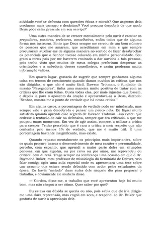 atividade você se defronta com questões éticas e morais? Que aspectos dela
produzem mais cansaço e desânimo? Você procura descobrir de que modo
Deus pode estar presente em seu serviço?"
Uma outra maneira de se crescer mentalmente pelo ouvir é escutar os
pregadores, pastores, preletores, conselheiros, enfim todos que de alguma
forma nos instruem. Sinto que Deus sempre me cercou de um bom número
de pessoas que me amaram, que acreditaram em mim e que sempre
procuraram auxiliar-me de alguma maneira no sentido de fazer desabrochar
os potenciais que o Senhor tivesse colocado em minha personalidade. Sou
grato a meus pais por me haverem ensinado a dar ouvidos a tais pessoas,
pois tenho visto que muitos de meus colegas preferiram desprezar as
orientações e a sabedoria desses conselheiros, e assim perderam muita
informação valiosa.
Em quarto lugar, gostaria de sugerir que sempre ganhamos alguma
coisa em termos de crescimento quando damos ouvidos às críticas que nos
são dirigidas, o que não é muito fácil. Dawson Trotman, o fundador da
missão "Navegadores", tinha uma maneira muito positiva de tratar com as
críticas que lhe eram feitas. Ouvia todas elas, por mais injustas que fossem,
e depois ia para o aposento da oração e apresentava-as a Deus, dizendo:
"Senhor, mostra-me o ponto de verdade que há nessa crítica."
Em alguns casos, a porcentagem de verdade pode ser minúscula, mas
sempre vale a pena descobri-la e pensar um pouco nela. Eu fiquei muito
satisfeito quando aprendi esse segredo de Dawson Trotman. Isso evitou que
cedesse à tentação de cair na defensiva, sempre que era criticado, o que me
poupou maus momentos. Em vez de agir assim, comecei a utilizar a crítica
para crescer. Tenho percebido que é rara a crítica a meu respeito que não
contenha pelo menos 1% de verdade, que me é muito útil. É uma
porcentagem bastante insignificante, mas existe.
Quando repasso mentalmente os princípios mais importantes, sobre
os quais procuro basear o desenvolvimento de meu caráter e personalidade,
percebo, com espanto, que aprendi a maior parte deles em situações
penosas, em que alguém, ou por raiva ou por amor, me repreendeu ou
criticou com dureza. Trago sempre na lembrança uma ocasião em que o Dr.
Raymond Buker, meu professor de missiologia do Seminário de Denver, veio
falar comigo após uma aula especial onde eu apresentara uma tese sobre
um assunto que estava sendo debatido com ardor pelos estudantes da
época. Eu havia "matado" duas aulas dele naquele dia para preparar o
trabalho, e obviamente ele soubera disso.
— Gordon, disse-me, o trabalho que você apresentou hoje foi muito
bom, mas não chegou a ser ótimo. Quer saber por quê?
Eu estava em dúvida se queria ou não, pois sabia que ele iria dirigir-
me uma dura repreensão, mas engoli em seco, e respondi ao Dr. Buker que
gostaria de ouvir a apreciação dele.
 