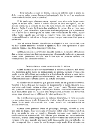 — Seu trabalho só não foi ótimo, comentou batendo com a ponta do
dedo em meu peito, porque ficou prejudicado pelo fato de você ter suprimido
uma tarefa de rotina para prepará-lo.
E foi assim que, dolorosamente, aprendi uma das mais importantes
lições de minha vida. Devido à minha função de líder evangélico, sou eu
mesmo quem faz a divisão do uso do meu tempo, do modo como melhor
desejar. Então é muito fácil fugir das atividades de rotina, dos serviços mais
"sem graça", para me dedicar apenas aos mais empolgantes que aparecerem.
Mas o fato é que a maior parte de nossa vida é constituída de rotina. Buker
tinha razão: aquele que aprende a conviver bem com suas obrigações e
responsabilidades rotineiras, a longo prazo é o que mais contribui para a
sociedade.
Mas se aquele homem não tivesse se disposto a me repreender, e se
eu não tivesse resolvido escutar e aprender, não teria aprendido a lição
naquela época, e não teria tirado proveito dela.
Então, nós nos desenvolvemos quando ouvimos, e ouvimos ativamente
das seguintes maneiras: fazendo perguntas, observando tudo que se passa à
nossa volta, prestando atenção aos frutos que as pessoas colhem em
conseqüência das decisões tomadas.
Desenvolvemos nossa mente através da leitura.
Outra maneira de nos desenvolvermos é através da leitura. Em nossa
era, dominada pelos meios de comunicação de massa, os mais jovens estão
tendo grande dificuldade para adquirir a disciplina da leitura, e essa talvez
seja uma das maiores perdas de nosso tempo. Não há nada que substitua o
conhecimento que se obtém através da leitura freqüente.
O apóstolo Paulo mostrou que gostava muito de ler quando escreveu a
Timóteo e lhe pediu que lhe levasse os pergaminhos e livros. Embora fosse
um homem de idade, estava ansioso para "crescer" mais. Algumas pessoas
não possuem mesmo um gosto natural pela leitura, e nesse caso encontram
mais dificuldade para ler. Mas até onde for possível, devemos nos forçar um
pouco para adquirirmos o hábito de ler sistematicamente.
Eu e minha esposa gostamos de estudar biografias, e é rara a ocasião
em que não estamos lendo dois ou três relatos biográficos ao mesmo tempo.
Esses livros estão derramando em nossa mente um conhecimento de
incalculável valor.
Outros talvez prefiram livros de psicologia, teologia, história ou uma
boa obra de ficção. Mas todos nós precisamos estar sempre lendo um bom
livro, ou mais de um, se possível. Quando converso com pastores que
confessam estar encontrando dificuldades para exercer seu ministério com
eficiência, muitas vezes pergunto: "Que livros você tem lido ultimamente?" E
é quase certo que, quando um pastor está fracassando em seu trabalho, ele
não conseguirá dizer o nome de um livro que esteja lendo. E se ele não está
 