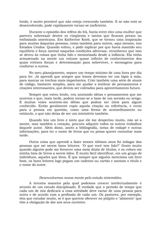lendo, é muito provável que não esteja crescendo também. E se não está se
desenvolvendo, pode rapidamente tornar-se ineficiente.
Durante o episódio dos reféns do Irã, havia entre eles uma mulher que
pareceu sobressair dentre os cinqüenta e tantos que ficaram presos na
embaixada americana. Era Katherine Koob, que se tornou uma inspiração
para muitas daquelas pessoas, como também para outros, aqui mesmo, nos
Estados Unidos. Quando voltou, e pôde explicar por que havia mantido seu
equilíbrio e força mental naquelas condições adversas, reconheceu que isso
se deveu às coisas que tinha lido e memorizado desde a infância. Ela tinha
armazenado na mente um volume quase infinito de conhecimentos dos
quais retirava forças e determinação para sobreviver, e mensagens para
confortar a outros.
No meu planejamento, separo um tempo mínimo de uma hora por dia
para ler. Já aprendi que sempre que lemos devemos ter um lápis à mão,
para marcar os trechos mais importantes. Criei também uma série de sinais
de código, bastante simples, para me ajudar a lembrar de pensamentos e
citações interessantes, que devem ser coletados para aproveitamento futuro.
Sempre que estou lendo, vou anotando idéias e pensamentos que me
ocorrem e que, mais tarde, podem tornar-se a base de um sermão ou artigo.
E muitas vezes ocorrem-me idéias que podem ser úteis para algum
conhecido. Então geralmente copio aquela citação ou referência, e envio
para a pessoa em questão, como uma forma de aconselhamento ou
estímulo, o que não deixa de ser um ministério também.
Quando leio um livro e sinto que ele me despertou muito, não só a
mente, mas também o coração, procuro adquirir todos os outros trabalhos
daquele autor. Além disso, anoto a bibliografia, notas de rodapé e outras
informações, para ter o nome de livros que eu possa querer consultar mais
tarde.
Outra coisa que aprendi a fazer nesses últimos anos foi indagar das
pessoas que sei serem bons leitores: "O que você tem lido?" Gosto muito
quando alguém pode me fornecer uma meia dúzia de títulos, e os coloco em
minha lista de livros a serem lidos. É muito fácil identificar, em um grupo de
indivíduos, aqueles que lêem. É que sempre que alguém menciona um livro
bom, os bons leitores logo pegam um caderno ou cartão e anotam o título e
o nome do autor.
Desenvolvemos nossa mente pelo estudo sistemático.
A terceira maneira pela qual podemos crescer intelectualmente é
através de um estudo disciplinado. É verdade que o período de tempo que
cada um de nós dedicará a essa atividade deve variar de uma pessoa para
outra e de acordo com a profissão de cada um. Os pastores, por exemplo,
têm que estudar muito, se é que querem oferecer no púlpito o "alimento" que
têm a obrigação de dar aos seus ouvintes.
 