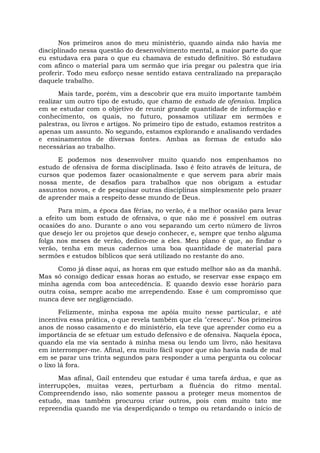 Nos primeiros anos do meu ministério, quando ainda não havia me
disciplinado nessa questão do desenvolvimento mental, a maior parte do que
eu estudava era para o que eu chamava de estudo definitivo. Só estudava
com afinco o material para um sermão que iria pregar ou palestra que iria
proferir. Todo meu esforço nesse sentido estava centralizado na preparação
daquele trabalho.
Mais tarde, porém, vim a descobrir que era muito importante também
realizar um outro tipo de estudo, que chamo de estudo de ofensiva. Implica
em se estudar com o objetivo de reunir grande quantidade de informação e
conhecimento, os quais, no futuro, possamos utilizar em sermões e
palestras, ou livros e artigos. No primeiro tipo de estudo, estamos restritos a
apenas um assunto. No segundo, estamos explorando e analisando verdades
e ensinamentos de diversas fontes. Ambas as formas de estudo são
necessárias ao trabalho.
E podemos nos desenvolver muito quando nos empenhamos no
estudo de ofensiva de forma disciplinada. Isso é feito através de leitura, de
cursos que podemos fazer ocasionalmente e que servem para abrir mais
nossa mente, de desafios para trabalhos que nos obrigam a estudar
assuntos novos, e de pesquisar outras disciplinas simplesmente pelo prazer
de aprender mais a respeito desse mundo de Deus.
Para mim, a época das férias, no verão, é a melhor ocasião para levar
a efeito um bom estudo de ofensiva, o que não me é possível em outras
ocasiões do ano. Durante o ano vou separando um certo número de livros
que desejo ler ou projetos que desejo conhecer, e, sempre que tenho alguma
folga nos meses de verão, dedico-me a eles. Meu plano é que, ao findar o
verão, tenha em meus cadernos uma boa quantidade de material para
sermões e estudos bíblicos que será utilizado no restante do ano.
Como já disse aqui, as horas em que estudo melhor são as da manhã.
Mas só consigo dedicar essas horas ao estudo, se reservar esse espaço em
minha agenda com boa antecedência. E quando desvio esse horário para
outra coisa, sempre acabo me arrependendo. Esse é um compromisso que
nunca deve ser negligenciado.
Felizmente, minha esposa me apóia muito nesse particular, e até
incentiva essa prática, o que revela também que ela "cresceu". Nos primeiros
anos de nosso casamento e do ministério, ela teve que aprender como eu a
importância de se efetuar um estudo defensivo e de ofensiva. Naquela época,
quando ela me via sentado à minha mesa ou lendo um livro, não hesitava
em interromper-me. Afinal, era muito fácil supor que não havia nada de mal
em se parar uns trinta segundos para responder a uma pergunta ou colocar
o lixo lá fora.
Mas afinal, Gail entendeu que estudar é uma tarefa árdua, e que as
interrupções, muitas vezes, perturbam a fluência do ritmo mental.
Compreendendo isso, não somente passou a proteger meus momentos de
estudo, mas também procurou criar outros, pois com muito tato me
repreendia quando me via desperdiçando o tempo ou retardando o início de
 