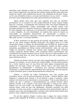 princípio, estou falando a todos os crentes, homens e mulheres. Já percebi
que é muito importante não apenas que minha esposa facilite para mim esse
tempo de estudo, mas também que eu dê a ela condições de estudar. Trata-
se de uma disciplina mútua, na qual incentivamos um ao outro — ambos
devemos estar empenhados em nosso desenvolvimento intelectual.
Quero deixar bem claro que isso significa que nós, os maridos,
precisamos ver se estamos ou não proporcionando à nossa esposa tempo
para ler e estudar, e protegendo esse momento dela. Em nossa atividade de
conselheiro matrimonial, temos conversado com muitos casais cujo
principal problema é o desnível intelectual. Notamos que, após uns dez anos
de vida conjugal, um continuou a se desenvolver intelectualmente enquanto
o outro estagnou. E, com sinceridade, na maioria dos casos de casais na
meia-idade, as mulheres demonstram ter continuado a manter o
exercitamento intelectual, enquanto o marido preferiu ficar vendo televisão.
Mas pode ocorrer o contrário também.
É fácil reconhecer os que gostam de estudar, de qualquer idade, pois,
são os que estão sempre fazendo anotações. Há alguns anos eu e Gail
resolvemos passar a utilizar um determinado tipo de folha de caderno para
anotações, e compramos diversos colecionadores. Depois de fazer nossas
anotações, guardamos as folhas nesses colecionadores, cada um com um
código de assuntos. Sempre que saímos para qualquer lugar, levamos
conosco algumas dessas folhas, onde anotamos idéias interessantes que
recolhemos em nossos contatos com os outros. Nunca se sabe quando se vai
dar com um bom livro, ou ouvir uma experiência que vale a pena anotar,
para referência futura.
Aquele que deseja crescer tem que estar sempre fazendo anotações, ou
durante os sermões, ou nas classes de estudo bíblico. É uma forma prática
de o crente mostrar que crê que Deus lhe dará algum ensinamento que
poderá ser útil para outros no futuro. Tomar nota é um bom modo de
guardarmos as informações e revelações que estamos constantemente
recebendo, e, assim fazendo, aproveitamos bem tudo de útil que nos aparece
e pode contribuir para o nosso desenvolvimento intelectual.
Esdras, o escriba do Velho Testamento, era uma pessoa que
acreditava nessa tese do desenvolvimento da mente. "Porque Esdras tinha
disposto o coração para buscar a lei do Senhor e para a cumprir e para
ensinar em Israel os seus estatutos e os seus juízos." Vale a pena observar a
ordem em que é descrito o desenvolvimento do mundo interior desse
homem: buscar a lei, cumprir o que havia estudado, e ensinar aos outros.
Esdras era, de certo modo, um estudioso de profissão, e dedicava a isso
muitas horas, mais do que nós dedicamos. Portanto constitui um belo
exemplo. E como sua mente e espírito estavam bem desenvolvidos, Deus o
chamou para uma tarefa gigantesca: conduzir uma imensa força-tarefa pelo
deserto, com o objetivo de reconstruir Jerusalém.
Se um dia alguém chegar à nossa casa e pegar em nossa estante
aquela velha biografia de Webster, verá que abrimos todas as páginas, para
 