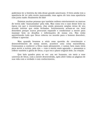 podermos ler a história da vida desse grande americano. O livro ainda tem a
aparência de ter sido muito manuseado; mas agora ele tem essa aparência
com justa razão: finalmente foi lido!
Existem muitas pessoas que também exibem exteriormente as marcas
de terem sido "manuseadas" pela vida. Mas como era o caso desse livro na
época em que o encontramos, elas ainda possuem amplas áreas de seu
mundo interior que estão fechadas. Interiormente acham-se em total
desordem porque nunca procuram expandir e condicionar a mente para
manejar bem os desafios e informações de nossa era. Não estão
aproveitando tudo que Deus colocou no mundo para o homem descobrir,
utilizar e apreciar.
Mas quando levamos a sério essa questão do crescimento e
desenvolvimento de nossa mente, acontece uma coisa maravilhosa.
Começamos a conhecer a Deus mais plenamente, e somos bem mais úteis
para servir a outros, pois nós — com a mente mais aguçada — passamos a
refletir também a glória de Deus, o que era o plano original dele, na criação.
Que belo quadro para se ver: um ser humano, em meio a esse
universo de Deus, com a mente desenvolvida, após abrir todas as páginas de
sua vida com a verdade e com conhecimento.
 