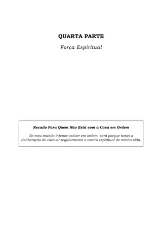 QUARTA PARTE
Força Espiritual
Recado Para Quem Não Está com a Casa em Ordem
Se meu mundo interior estiver em ordem, será porque tomei a
deliberação de cultivar regularmente o centro espiritual de minha vida.
 