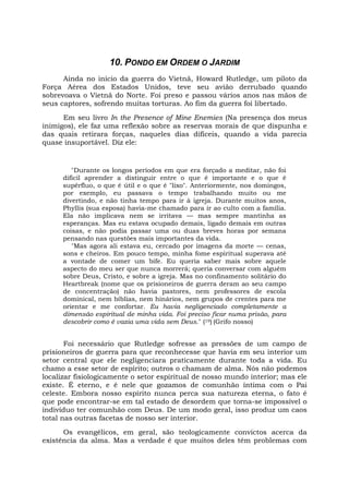 10. PONDO EM ORDEM O JARDIM
Ainda no início da guerra do Vietnã, Howard Rutledge, um piloto da
Força Aérea dos Estados Unidos, teve seu avião derrubado quando
sobrevoava o Vietnã do Norte. Foi preso e passou vários anos nas mãos de
seus captores, sofrendo muitas torturas. Ao fim da guerra foi libertado.
Em seu livro In the Presence of Mine Enemies (Na presença dos meus
inimigos), ele faz uma reflexão sobre as reservas morais de que dispunha e
das quais retirara forças, naqueles dias difíceis, quando a vida parecia
quase insuportável. Diz ele:
"Durante os longos períodos em que era forçado a meditar, não foi
difícil aprender a distinguir entre o que é importante e o que é
supérfluo, o que é útil e o que é "lixo". Anteriormente, nos domingos,
por exemplo, eu passava o tempo trabalhando muito ou me
divertindo, e não tinha tempo para ir à igreja. Durante muitos anos,
Phyllis (sua esposa) havia-me chamado para ir ao culto com a família.
Ela não implicava nem se irritava — mas sempre mantinha as
esperanças. Mas eu estava ocupado demais, ligado demais em outras
coisas, e não podia passar uma ou duas breves horas por semana
pensando nas questões mais importantes da vida.
"Mas agora ali estava eu, cercado por imagens da morte — cenas,
sons e cheiros. Em pouco tempo, minha fome espiritual superava até
a vontade de comer um bife. Eu queria saber mais sobre aquele
aspecto do meu ser que nunca morrerá; queria conversar com alguém
sobre Deus, Cristo, e sobre a igreja. Mas no confinamento solitário do
Heartbreak (nome que os prisioneiros de guerra deram ao seu campo
de concentração) não havia pastores, nem professores de escola
dominical, nem bíblias, nem hinários, nem grupos de crentes para me
orientar e me confortar. Eu havia negligenciado completamente a
dimensão espiritual de minha vida. Foi preciso ficar numa prisão, para
descobrir como é vazia uma vida sem Deus." (19) (Grifo nosso)
Foi necessário que Rutledge sofresse as pressões de um campo de
prisioneiros de guerra para que reconhecesse que havia em seu interior um
setor central que ele negligenciara praticamente durante toda a vida. Eu
chamo a esse setor de espírito; outros o chamam de alma. Nós não podemos
localizar fisiologicamente o setor espiritual de nosso mundo interior; mas ele
existe. É eterno, e é nele que gozamos de comunhão íntima com o Pai
celeste. Embora nosso espírito nunca perca sua natureza eterna, o fato é
que pode encontrar-se em tal estado de desordem que torna-se impossível o
indivíduo ter comunhão com Deus. De um modo geral, isso produz um caos
total nas outras facetas de nosso ser interior.
Os evangélicos, em geral, são teologicamente convictos acerca da
existência da alma. Mas a verdade é que muitos deles têm problemas com
 