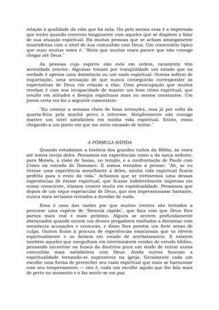 relação à qualidade da vida que há nela. Ou pelo menos essa é a impressão
que tenho quando converso longamente com aqueles que se dispõem a falar
de sua atuação espiritual. Há muitas pessoas que se acham amargamente
insatisfeitas com o nível de sua comunhão com Deus. Um comentário típico
que ouço muitas vezes é: "Sinto que muitas vezes parece que não consigo
chegar até Deus."
As pessoas cujo espírito não está em ordem, raramente têm
serenidade interior. Algumas tomam por tranqüilidade um estado que na
verdade é apenas uma dormência ou um vazio espiritual. Outras sofrem de
inquietação, uma sensação de que nunca conseguirão corresponder às
expectativas de Deus em relação a elas. Uma preocupação que muitos
revelam é com sua incapacidade de manter um bom ritmo espiritual, que
resulte em atitudes e desejos espirituais mais ou menos constantes. Um
jovem certa vez fez o seguinte comentário:
"Eu começo a semana cheio de boas intenções, mas já por volta da
quarta-feira pela manhã perco o interesse. Simplesmente não consigo
manter um nível satisfatório em minha vida espiritual. Então, estou
chegando a um ponto em que me sinto cansado de tentar."
A FÓRMULA RÁPIDA
Quando estudamos a história dos grandes vultos da Bíblia, às vezes
até temos inveja deles. Pensamos em experiências como a da sarça ardente,
para Moisés, a visão de Isaías, no templo, e a confrontação de Paulo com
Cristo na estrada de Damasco. E somos tentados a pensar: "Ah, se eu
tivesse uma experiência semelhante à deles, minha vida espiritual ficaria
perfeita para o resto da vida." Achamos que se vivêssemos uma dessas
experiências de êxtase espiritual, que ficasse indelevelmente impressa em
nosso consciente, iríamos crescer muito em espiritualidade. Pensamos que
depois de um toque espetacular de Deus, que nos impressionasse bastante,
nunca mais seríamos tentados a duvidar de nada.
Essa é uma das razões por que muitos crentes são tentados a
procurar uma espécie de "fórmula rápida", que faça com que Deus lhes
pareça mais real e mais próximo. Alguns se sentem profundamente
abençoados quando ouvem um desses pregadores exaltados a derramar com
veemência acusações e censuras, e disso lhes provém um forte senso de
culpa. Outros ficam à procura de experiências emocionais que os elevem
espiritualmente e os deixem em estado de arrebatamento. E existem
também aqueles que mergulham em intermináveis rondas de estudo bíblico,
pensando encontrar na busca da doutrina pura um modo de entrar numa
comunhão mais satisfatória com Deus. Ainda outros buscam a
espiritualidade tornando-se superativos na igreja. Geralmente cada um
escolhe uma forma de preencher seu vazio espiritual que mais se harmonize
com seu temperamento — isto é, cada um escolhe aquilo que lhe fala mais
de perto no momento e o faz sentir-se em paz.
 