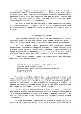 Mas o fato é que a média dos crentes — pessoas como eu e você —
provavelmente não passa por confrontações tão contundentes, como alguns
casos da Bíblia; nem tampouco ficaria satisfeita com tais experiências. Se
quisermos cultivar uma vida espiritual que nos satisfaça, teremos que
encará-la como uma disciplina, assim como a de um atleta que exercita seu
corpo preparando-se para uma competição.
Uma coisa é certa. Se não tomarmos a firme deliberação de exercer
essa disciplina espiritual, chegará o dia em que nos arrependeremos muito
de não havermos aceitado esse desafio — foi o que aconteceu a Howard
Rutledge.
O CULTIVO DESSE JARDIM
Como podemos descrever esse setor, esse território espiritual, onde os
encontros quase são sagrados demais para serem postos em palavras?
Tirando as definições teológicas, resta-nos apenas uma série de metáforas.
Davi, nos Salmos, estava pensando metaforicamente, quando
descreveu seu espírito como um pasto, onde Deus, o pastor, conduzia a ele,
a ovelha. Nessa metáfora, vemos águas tranqüilas, pastos verdejantes e
mesas abarrotadas de alimentos de que poderia servir-se com toda a
segurança. Era um lugar, dizia Davi, em que a alma se sentia restaurada.
O poeta cristão, William Cowper, que viveu no século XVII, empregou
a metáfora de uma lagoa tranqüila:
Uma vida cheia de turbulência e barulho pode parecer
Para quem a vive, sábia e louvável;
Mas a sabedoria é uma pérola mais facilmente encontrada
Em águas tranqüilas.
(De The Task, livro 3)
Para mim, a melhor metáfora desse setor espiritual interior é um
jardim, um lugar amplo, cheio de paz e tranqüilidade. É nesse jardim que o
Espírito Santo entra para se revelar a nós, para dar-nos sabedoria, para nos
aprovar ou repreender, dar-nos incentivo ou orientação e instrução. E
quando tudo está em perfeita ordem ali, ele é um lugar silencioso, sem
muita agitação, sem ruídos poluidores, sem confusões.
Mas esse recanto interior também é muito vulnerável, e, se não for
devidamente cuidado, logo será invadido por uma vegetação indesejada. E
Deus não vem caminhar em locais que se encontrem em desordem. É por
isso que, quando uma pessoa não cultiva bem seu jardim interior, diz que
ele está vazio.
Era esse exatamente o problema de Howard Rutledge, quando os
tormentos da prisão "Heartbreak" eram mais intensos. Vivia um terrível
 