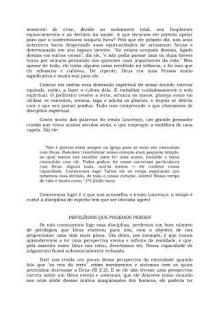 momento de crise, devido ao isolamento total, aos freqüentes
espancamentos e ao declínio da saúde. A que recursos ele poderia apelar
para que o sustentassem naquela hora? Pelo que ele próprio diz, nos anos
anteriores havia desprezado suas oportunidades de armazenar forças e
determinação em seu espaço interior. "Eu estava ocupado demais, ligado
demais em outras coisas", diz ele, "e não podia passar uma ou duas breves
horas por semana pensando nas questões mais importantes da vida." Mas
apesar de tudo, ele tinha alguma coisa recolhida na infância, e foi isso que
ele rebuscou e cultivou. De repente, Deus era uma Pessoa muito
significativa e muito real para ele.
Colocar em ordem essa dimensão espiritual de nosso mundo interior
equivale, então, a fazer o cultivo dela. É trabalhar cuidadosamente o solo
espiritual. O jardineiro revolve a terra, arranca os matos, planeja como vai
utilizar os canteiros, semeia, rega e aduba as plantas, e depois se deleita
com o que seu pomar produz. Tudo isso compreende o que chamamos de
disciplina espiritual.
Gosto muito das palavras do irmão Lourenço, um grande pensador
cristão que viveu muitos séculos atrás, e que empregou a metáfora de uma
capela. Diz ele:
"Não é preciso estar sempre na igreja para se estar em comunhão
com Deus. Podemos transformar nosso coração num pequeno templo,
ao qual vamos nos recolher para ter uma suave, humilde e terna
comunhão com ele. Todos podem ter essas conversas particulares
com Deus. Alguns mais, outros menos — ele conhece nossa
capacidade. Comecemos logo! Talvez ele só esteja esperando que
tomemos essa decisão, de todo o nosso coração. Animo! Nosso tempo
de vida é muito curto." (20) (Grifo meu)
Comecemos logo! é o que nos aconselha o irmão Lourenço; o tempo é
curto! A disciplina do espírito tem que ser iniciada agora!
PRIVILÉGIOS QUE PODEMOS PERDER
Se não começarmos logo essa disciplina, perdemos um bom número
de privilégios que Deus reservou para nós, com o objetivo de nos
proporcionar uma vida mais plena. Um deles, por exemplo, é que nunca
aprenderemos a ter uma perspectiva eterna e infinita da realidade, e que,
pela maneira como Deus nos criou, deveríamos ter. Nossa capacidade de
julgamento ficará substancialmente reduzida.
Davi nos revela um pouco dessa perspectiva da eternidade quando
fala que "os reis da terra" criam movimentos e sistemas com os quais
pretendem destronar a Deus (Sl 2.2). E se ele não tivesse uma perspectiva
correta sobre um Deus eterno e soberano, que ele descreve como estando
nos céus rindo dessas inúteis maquinações dos homens, ele poderia ter
 