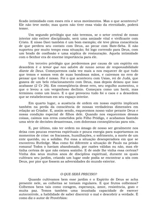 ficado intimidado com esses reis e seus movimentos. Mas o que aconteceu?
Ele não teve medo; mas quem não tiver essa visão da eternidade, poderá
temer.
Um segundo privilégio que não teremos, se o setor central de nosso
interior não estiver disciplinado, será uma amizade vital e vivificante com
Cristo. E nisso Davi também é um bom exemplo; ele teve plena consciência
de que perdera seu contato com Deus, ao pecar com Bate-Seba. E não
suportou por muito tempo essa situação; foi logo correndo para Deus, com
um brado de confissão e uma súplica de restauração. Aquela intimidade
com o Senhor era de enorme importância para ele.
Um terceiro privilégio que perderemos por causa de um espírito em
desordem é o temor que nos advém de nosso senso de responsabilidade
diante de Deus. Começaremos cada vez mais a nos esquecer de que tudo
que temos e somos vem de suas bondosas mãos, e cairemos no erro de
pensar que tudo é nosso. Foi o que aconteceu com Usias, rei de Judá, que
gozava de um belo relacionamento com Deus, mas depois deixou que isso
acabasse (2 Cr 26). Em conseqüência desse erro, seu orgulho aumentou, o
que o levou a um vergonhoso declínio. Começara como um herói, mas
terminou como um louco. E o que provocou tudo foi o caos e a desordem
que se estabeleceram em seu espaço interior.
Em quarto lugar, a ausência de ordem em nosso espírito implicará
também na perda da consciência de nossas verdadeiras dimensões em
relação ao Criador. E, assim sendo, esquecemos nosso valor perante Deus e
nossa condição especial de filhos dele. Quando nos esquecemos dessas
coisas, caímos nos erros cometidos pelo Filho Pródigo, e acabamos fazendo
uma série de decisões desastrosas, com dolorosas conseqüências para nós.
E, por último, não ter ordem no âmago de nosso ser geralmente nos
deixa com poucas reservas espirituais e pouca energia para suportarmos os
momentos de crise: os fracassos, humilhações, o sofrimento, a morte de um
ente querido, ou a solidão. Foi essa a situação desesperadora em que se
encontrou Rutledge. Mas como foi diferente a situação de Paulo na prisão
romana! Todos o haviam abandonado, por razões válidas ou não, mas ele
tinha certeza de que não estava sozinho. E de onde lhe vinha essa certeza?
Vinha dos seus muitos anos de disciplina espiritual, durante os quais
cultivara seu jardim, criando um lugar onde podia se encontrar a sós com
Deus, por pior que fossem as adversidades do mundo exterior.
O QUE SERÁ PRECISO?
Quando cultivamos bem esse jardim e o Espírito de Deus se acha
presente nele, as colheitas se tornam regulares. E que frutos colhemos?
Colhemos bens tais como coragem, esperança, amor, resistência, gozo e
muita paz. Temos também uma inusitada capacidade de exercer
autocontrole, a habilidade de saber discernir o mal e descobrir a verdade. É
como diz o autor de Provérbios:
 