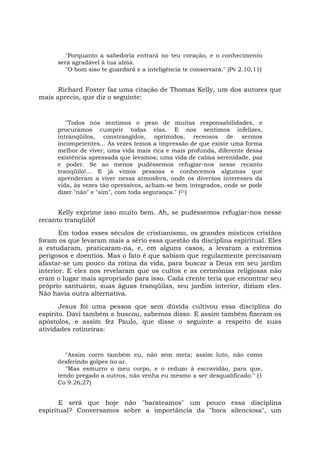 "Porquanto a sabedoria entrará no teu coração, e o conhecimento
será agradável à tua alma.
"O bom siso te guardará e a inteligência te conservará." (Pv 2.10,11)
Richard Foster faz uma citação de Thomas Kelly, um dos autores que
mais aprecio, que diz o seguinte:
"Todos nós sentimos o peso de muitas responsabilidades, e
procuramos cumprir todas elas. E nos sentimos infelizes,
intranqüilos, constrangidos, oprimidos, receosos de sermos
incompetentes... Às vezes temos a impressão de que existe uma forma
melhor de viver, uma vida mais rica e mais profunda, diferente dessa
existência apressada que levamos; uma vida de calma serenidade, paz
e poder. Se ao menos pudéssemos refugiar-nos nesse recanto
tranqüilo!... E já vimos pessoas e conhecemos algumas que
aprenderam a viver nessa atmosfera, onde os diversos interesses da
vida, às vezes tão opressivos, acham-se bem integrados, onde se pode
dizer "não" e "sim", com toda segurança." (21)
Kelly exprime isso muito bem. Ah, se pudéssemos refugiar-nos nesse
recanto tranqüilo!
Em todos esses séculos de cristianismo, os grandes místicos cristãos
foram os que levaram mais a sério essa questão da disciplina espiritual. Eles
a estudaram, praticaram-na, e, em alguns casos, a levaram a extremos
perigosos e doentios. Mas o fato é que sabiam que regularmente precisavam
afastar-se um pouco da rotina da vida, para buscar a Deus em seu jardim
interior. E eles nos revelaram que os cultos e as cerimônias religiosas não
eram o lugar mais apropriado para isso. Cada crente teria que encontrar seu
próprio santuário, suas águas tranqüilas, seu jardim interior, diziam eles.
Não havia outra alternativa.
Jesus foi uma pessoa que sem dúvida cultivou essa disciplina do
espírito. Davi também a buscou, sabemos disso. E assim também fizeram os
apóstolos, e assim fez Paulo, que disse o seguinte a respeito de suas
atividades rotineiras:
"Assim corro também eu, não sem meta; assim luto, não como
desferindo golpes no ar.
"Mas esmurro o meu corpo, e o reduzo à escravidão, para que,
tendo pregado a outros, não venha eu mesmo a ser desqualificado." (1
Co 9.26,27)
E será que hoje não "barateamos" um pouco essa disciplina
espiritual? Conversamos sobre a importância da "hora silenciosa", um
 