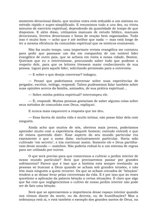 momento devocional diário, que muitas vezes está reduzido a um sistema ou
método rápido e super-simplificado. E resumimos tudo a uns dez, ou trinta
minutos de exercício espiritual, dependendo da quantidade de tempo de que
dispomos. E além disso, utilizamos manuais de estudo bíblico, manuais
devocionais, livretes devocionais e listas de oração bem organizadas. Tudo
isso é muito bom — acho que é até melhor que nada — mas está longe de
ter a mesma eficiência da comunhão espiritual que os místicos ensinavam.
Não faz muito tempo, uma importante revista evangélica me contatou
para pedir que passasse um dia em companhia de um notável líder
evangélico de outro país, que se achava em visita à nossa cidade, Boston.
Queriam que eu o entrevistasse, procurando saber tudo que pudesse a
respeito dele, para que os leitores tivessem maior conhecimento de sua
pessoa. Liguei para aquele líder, solicitando permissão para a entrevista.
— E sobre o que deseja conversar? indagou.
— Pensei que poderíamos conversar sobre suas experiências de
pregador, escritor, teólogo, respondi. Talvez pudéssemos falar também sobre
suas opiniões acerca da família, amizades, de sua prática espiritual...
— Sobre minha prática espiritual? interrompeu ele.
— É, respondi. Muitas pessoas gostariam de saber alguma coisa sobre
seus métodos de comunhão com Deus, expliquei.
E nunca mais esquecerei a resposta que me deu.
— Essa faceta de minha vida é muito íntima; não posso falar dela com
ninguém.
Ainda acho que muitos de nós, obreiros mais jovens, poderíamos
aprender muito com a experiência daquele homem; contudo entendi o que
ele estava querendo dizer. Esse aspecto do seu mundo particular era
exatamente o que o nome dizia: exclusivamente particular. Havia sido
cultivado "em secreto", e iria continuar assim. Somente ele e Deus partilha-
vam desse mundo — sozinhos. Não poderia reduzi-lo a um sistema de regras
para ser utilizado por outros.
O que será preciso para que comecemos a cultivar o jardim interior de
nosso mundo particular? Será que precisaremos passar por grandes
sofrimentos? Parece que é isso que a história está sempre revelando: as
pessoas só buscam a Deus quando se acham sob grandes tensões, e não
têm mais ninguém a quem recorrer. Os que se acham cercados de "bênçãos"
tendem a se deixar levar pelas correntezas da vida. E é por isso que às vezes
questiono a aplicação da palavra bênção a certas situações. É claro que algo
que faz com que negligenciemos o cultivo de nosso jardim interior não pode
ser de fato uma bênção.
Será que só apreciaremos a importância desse espaço interior quando
nos virmos diante da morte, ou da derrota, ou de humilhações? Mas a
ordenança está aí, e está também o exemplo dos grandes santos de Deus, na
 