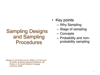 1
Sampling Designs
and Sampling
Procedures
(Based on: W.G Zikmund, B.J Babin, J.C Carr and
M. Griffin, Business Research Methods, 8th
Edition, U.S, South-Western Cengage
Learning, 2008)
• Key points
– Why Sampling
– Stage of sampling
– Concepts
– Probability and non-
probability sampling
 