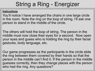String a Ring - Energizer
Instructions
You’ll notice I have arranged the chairs in one large circle
in the room. Note the ring on the loop of string. I’ll ask one
person to stand in the middle of the circle.
The others will hold the loop of string. The person in the
middle must now close their eyes for a second. Now open
your eyes and guess who is holding the ring by their facial
gestures, body language, etc.
Our game progresses as the participants in the circle slide
the ring between them covered by their hands so that the
person in the middle can’t find it. If the person in the middle
guesses correctly, then they change places with the person
who had the ring. Any questions?
 