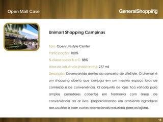 Open Mall Case
Unimart Shopping Campinas
Tipo: Open Lifestyle CenterTipo: Open Lifestyle Center
Participação: 100%
% classe social B e C: 88%% classe social B e C: 88%
Área de influência (habitantes): 277 mil
Descrição: Desenvolvido dentro do conceito de LifeStyle. O Unimart é
um shopping aberto que conjuga em um mesmo espaço lojas de
comércio e de conveniência. O conjunto de lojas fica voltado para
amplos corredores cobertos em harmonia com áreas de
conveniência ao ar livre, proporcionando um ambiente agradável
á i t i i d id l ji t
15
aos usuários e com custos operacionais reduzidos para os lojistas.
 