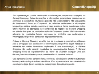 Aviso importante
Esta apresentação contém declarações e informações prospectivas a respeito da
General Shopping Estas declarações e informações prospectivas baseiam-se emGeneral Shopping. Estas declarações e informações prospectivas baseiam se em
premissas e expectativas futuras que poderão não se concretizar e não são garantia
do desempenho futuro da Companhia. As referidas declarações e informações
prospectivas estão e estarão, conforme o caso, sujeitas a riscos, incertezas e outros
fatores relativos às operações e aos ambientes de negócios da General Shopping,
em virtude dos quais os resultados reais da Companhia podem diferir de maneira
relevante de resultados futuros expressos ou implícitos nas declarações e
informações prospectivas constantes do presente materialinformações prospectivas constantes do presente material.
Embora a General Shopping acredite que as premissas e expectativas utilizadas
para a divulgação das declarações e informações prospectivas sejam razoáveis e
baseadas em dados atualmente disponíveis à sua administração a Generalbaseadas em dados atualmente disponíveis à sua administração, a General
Shopping não pode garantir resultados ou acontecimentos futuros. A General
Shopping isenta-se expressamente do dever de atualizar qualquer uma das
declarações e informações prospectivas contidas no presente material.
Esta apresentação não constitui oferta, convite ou solicitação de oferta de subscrição
ou compra de quaisquer valores mobiliários. Esta apresentação e seu conteúdo não
constituem a base de um contrato ou compromisso de qualquer espécie.
2
p q q p
 