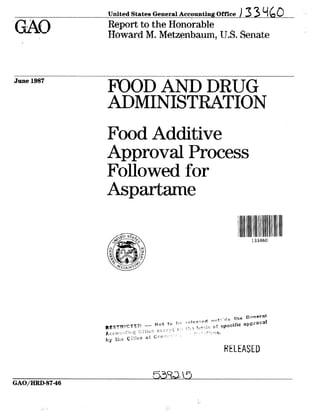 United States General Accounting Office ,33ydO -
‘Report to the I-Ion&able
Howard M. Metzenbaum?U.S. Senate .
June 1987
FOOD AND DRUG
ADMINISTRATION
Food Additive
Approval Process
Followed for
Aspartame
I I:iii133460
RELEASED
ii!?)
GAO,‘HRD-87-46
 