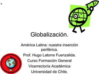 **0
Globalización.
América Latina: nuestra inserción
periférica.
Prof. Hugo Latorre Fuenzalida.
Curso Formación General
Vicerrectoría Académica
Universidad de Chile.
 