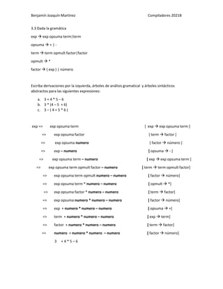 Benjamín Joaquín Martínez Compiladores 2021B
3.3 Dada la gramática
exp  exp opsuma term|term
opsuma  + | -
term  term opmult factor|factor
opmult  *
factor  ( exp ) | número
Escriba derivaciones por la izquierda, árboles de análisis gramatical y árboles sintácticos
abstractos para las siguientes expresiones:
a. 3 + 4 * 5 – 6
b. 3 * (4 – 5 + 6)
c. 3 – ( 4 + 5 * 6 )
exp => exp opsuma term [ exp  exp opsuma term ]
=> exp opsuma factor [ term  factor ]
=> exp opsuma numero [ factor  número ]
=> exp – numero [ opsuma  - ]
=> exp opsuma term – numero [ exp  exp opsuma term ]
=> exp opsuma term opmult factor – numero [ term  term opmult factor]
=> exp opsuma term opmult numero – numero [ factor  número]
=> exp opsuma term * numero – numero [ opmult  *]
=> exp opsuma factor * numero – numero [ term  factor]
=> exp opsuma numero * numero – numero [ factor  número]
=> exp + numero * numero – numero [ opsuma  +]
=> term + numero * numero – numero [ exp  term]
=> factor + numero * numero – numero [ term  factor]
=> numero + numero * numero – numero [ factor  número]
3 + 4 * 5 – 6
 