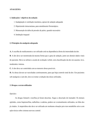 ANALGESIA
1. Indicações / objetivos da sedação
1. Inadaptação à ventilação mecânica, apesar de sedação adequada
2. Hipertensão intracraniana, para atendimento fisioterápico.
3. Mensuração de delta de pressão de pulso, quando necessário
4. Intubação traqueal
2. Princípios da analgesia adequada
A. A escolha do medicamento a ser utilizado está na dependência direta da intensidade da dor.
B. A dor deve ser monitorada da mesma forma que o grau de sedação, junto aos demais dados vitais
do paciente. Deve-se utilizar a escala de avaliação verbal, com classificação da dor em ausente, leve,
moderada e intensa.
C. A dor deve ser controlada com as menores doses possíveis.
D. As doses devem ser reavaliadas continuamente, para que haja controle total da dor. Em pacientes
sob analgesia e sem dor, deve-se tentar a redução das doses utilizadas.
3. Drogas a serem utilizadas
Opióides
As drogas fentanil e morfina já foram descritas. Segue a descrição do tramadol. Os demais
opióides, como buprenorfina, nalbufina e codeína, podem ser eventualmente utilizados, na falta dos
já citados. A meperidina não deve ser utilizada em nenhuma situação pois tem metabólito ativo com
ação tóxica sobre sistema nervoso central.
 