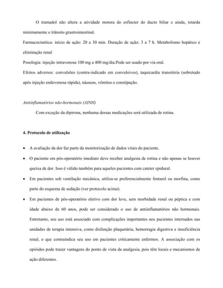 O tramadol não altera a atividade motora do esfíncter do ducto biliar e ainda, retarda
minimamente o trânsito grastrointestinal.
Farmacocinética: início de ação: 20 a 30 min. Duração de ação: 3 a 7 h. Metabolismo hepático e
eliminação renal
Posologia: injeção intravenosa 100 mg a 400 mg/dia.Pode ser usado por via oral.
Efeitos adversos: convulsões (contra-indicado em convulsivos), taquicardia transitória (sobretudo
após injeção endovenosa rápida), náuseas, vômitos e constipação.
Antiinflamatórios não-hormonais (AINH)
Com exceção da dipirona, nenhuma dessas medicações será utilizada de rotina.
4. Protocolo de utilização
• A avaliação da dor faz parte da monitorização de dados vitais do paciente.
• O paciente em pós-operatório imediato deve receber analgesia de rotina e não apenas se houver
queixa de dor. Isso é válido também para aqueles pacientes com cateter epidural.
• Em pacientes sob ventilação mecânica, utiliza-se preferencialmente fentanil ou morfina, como
parte do esquema de sedação (ver protocolo acima).
• Em pacientes de pós-operatório eletivo com dor leve, sem morbidade renal ou péptica e com
idade abaixo de 60 anos, pode ser considerado o uso de antiinflamatórios não hormonais.
Entretanto, seu uso está associado com complicações importantes nos pacientes internados nas
unidades de terapia intensiva, como disfunção plaquetária, hemorragia digestiva e insuficiência
renal, o que contraindica seu uso em pacientes criticamente enfermos. A associação com os
opióides pode trazer vantagens do ponto de vista da analgesia, pois têm locais e mecanismos de
ação diferentes.
 