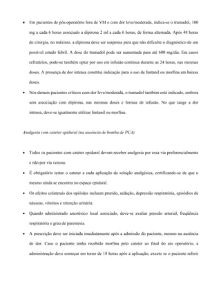 • Em pacientes de pós-operatório fora de VM e com dor leve/moderada, indica-se o tramadol, 100
mg a cada 6 horas associado a dipirona 2 ml a cada 6 horas, de forma alternada. Após 48 horas
de cirurgia, no máximo, a dipirona deve ser suspensa para que não dificulte o diagnóstico de um
possível estado febril. A dose do tramadol pode ser aumentada para até 600 mg/dia. Em casos
refratários, pode-se também optar por uso em infusão contínua durante as 24 horas, nas mesmas
doses. A presença de dor intensa constitui indicação para o uso de fentanil ou morfina em baixas
doses.
• Nos demais pacientes críticos com dor leve/moderada, o tramadol também está indicado, embora
sem associação com dipirona, nas mesmas doses e formas de infusão. No que tange a dor
intensa, deve-se igualmente utilizar fentanil ou morfina.
Analgesia com cateter epidural (na ausência de bomba de PCA)
• Todos os pacientes com cateter epidural devem receber analgesia por essa via preferencialmente
e não por via venosa.
• É obrigatório testar o cateter a cada aplicação da solução analgésica, certificando-se de que o
mesmo ainda se encontra no espaço epidural.
• Os efeitos colaterais dos opióides incluem prurido, sedação, depressão respiratória, episódios de
náuseas, vômitos e retenção urinária.
• Quando administrado anestésico local associado, deve-se avaliar pressão arterial, freqüência
respiratória e grau de parestesia.
• A prescrição deve ser iniciada imediatamente após a admissão do paciente, mesmo na ausência
de dor. Caso o paciente tenha recebido morfina pelo cateter ao final do ato operatório, a
administração deve começar em torno de 18 horas após a aplicação, exceto se o paciente referir
 