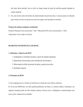 dor antes desse período. Isso se deve ao longo tempo de ação da morfina quando injetada no
espaço epidural.
• Em caso de dor antes do horário de administração da próxima dose, o mesmo pode ser reduzido
para 4 horas ou deve-se prescrever dose de resgate com tramadol ou morfina.
Preparo da solução analgésica combinada
Fentanil 10mcg/ml sem conservante = 4ml + Marcaína 0,25% sem vasoconstritor = 16ml
Administrar 5 ml a cada 4 a 6 horas.
BLOQUEIO NEUROMUSCULAR (BNM)
1. Indicações / objetivos do BNM
1. Inadaptação à ventilação mecânica, apesar de sedação adequada
2. Hipertensão intracraniana, para atendimento fisioterápico.
3. Mensuração de delta de pressão de pulso, quando necessário
4. Intubação traqueal
2. Princípios do BNM
A. Seu emprego deve se restrito ao máximo em virtude dos seus efeitos colaterais.
B. O uso dos BNM deve ser feito preferencialmente em bolus e a critério médico. Entretanto, em
algumas situações pode ser feito infusão contínua. Nesses casos, é obrigatório a monitorização com
train of four, disponível na unidade.
 